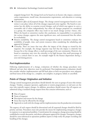 274  ◾  Information Technology Control and Audit
assigned change level. The change level can be based on six factors: risk, impact, communi-
cation requirements, install time, documentation requirements, and education or training
requirements.
◾
◾ Cumulative effect of all proposed changes. The change control management board or com-
mittee is one place where all of the changes requested come together. The board or com-
mittee has the ability to examine several changes, each of which may appear to carry a
reasonable risk if taken independently, but when all changes proposed are considered
as a group, the composite effect may result in too much change activity—hence, risk.
When the board or committee reaches this conclusion, its responsibility is to prioritize
the various changes, approve the most significant ones, and recommend that the others
be rescheduled.
◾
◾ Resource availability. The change control management board or committee evaluates the
availability of people, time, and system resources when considering the scheduling and
approval of changes.
◾
◾ Criticality. There are issues that may affect the impact of the change as viewed by the
requester. For example, the change requester may feel that the impact is relatively low
because his or her change affects a small percentage of the user community. However, the
board or committee may view the criticality to be high because that small percentage of
users is a critical client or user. An example might be the finance department during a
­
year-end closing process.
Post-Implementation
Following implementation of a change, evaluations of whether the change procedures were
­
followed and met their objectives must be performed. Post-implementation evaluations should
also consider whether implementation and fall back plans or back out procedures were adequate
and final status of the change (i.e., complete, not complete, in progress, failed, or cancelled).
Points of Change Origination and Initiation
Change control management procedures should identify the users or groups of users who initiate
changes. Vendors, computer operators, application or system programmers, or end users are the
ones who typically request changes. In addition, procedures should ensure that all requests are
submitted using a standard change request form that contains information, such as:
◾
◾ Date of request
◾
◾ Name of requester
◾
◾ Description and reasons for the change
◾
◾ Areas that may be affected by the change
◾
◾ Approvals to work with the change and for implementation into the production environment
The urgency of each request should be determined and all requested changes should be filed by
priority and date. Procedures must also provide the means for implementing emergency changes
in response to an operational problem. Control points for emergency change processing should be
established to record, document, and obtain subsequent approval for changes. Emergency changes
should be cross-referenced to operations problem reports to help verify the proper recording and
handling of the changes.
 