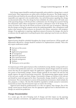 Change Control Management  ◾  275
Each change request should be numbered sequentially and recorded in a change log at a central
control point. Most organizations use online tools to facilitate this process. The change request is
entered online and, based on the areas affected, electronically routed to those areas for approval. The
responsible area’s approval is also recorded online. Any and all discussions regarding that change
are documented online. Once the change has been scheduled, the online system will notify users
of the upcoming change; it will also provide a confirmation once the change has occurred. Storing
this information online allows management to perform a subsequent review of all changes for a
variety of reasons. One may be the routine occurrence of the same type of emergency, indicating
that the changes are fixing the symptom and not the underlying problem. Also, management could
analyze what amounts of their resources are devoted to the routine, nonroutine, and emergency
changes. If one application is requiring a significant amount of resources for changes, this may be
an indicator that the application is reaching the point where replacing it may be more cost effective.
Approval Points
Approval points should be scheduled throughout the change control process. All key people and
departments affected by a change should be notified of its implementation schedule. Those who
may require notification include:
◾
◾ End users of the system
◾
◾ Vendors
◾
◾ Application programmers
◾
◾ IT management
◾
◾ Operations personnel
◾
◾ Data control personnel
◾
◾ Network management
◾
◾ Auditors
◾
◾ Third-party service providers
An important part of the approval process often overlooked is testing. Ideally, testing would occur
in a mirror of the production system (i.e., test environment). System changes need to be tested to
ensure that they do not negatively impact the applications. Application changes can be grouped
into system or functionality changes. System changes typically do not impact the end user and
usually improve the speed of processing transactions. The programming support group, instead
of the end users, usually tests these changes. Functionality changes are obvious to the end user
and should be tested and approved by them. Functionality changes should be verified in a test
environment. The test environment is a mirror of the production environment, which includes the
data, programs, or objects. The data files should be expanded to include unusual or nonroutine
transactions to ensure that all transaction types are used in the testing.
Approval levels should be predetermined as to who can approve what changes. Part of the
change control process should ensure that the appropriate approval level is obtained before any
changes are moved into production.
Change Documentation
As a system ages, the task of keeping track of changes and their impact on the operating
­
system, operations environment, and application programs becomes increasingly difficult. The
 