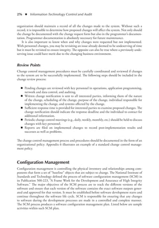 276  ◾  Information Technology Control and Audit
organization should maintain a record of all the changes made to the system. Without such a
record, it is impossible to determine how proposed changes will affect the system. Not only should
the change be documented with the change request form but also in the programmer’s documen-
tation. Programmer documentation is absolutely necessary for future maintenance.
It is also important to know when and why changes were requested but not implemented.
With personnel changes, you may be revisiting an issue already deemed to be undeserving of time
but it must be revisited to ensure integrity. The opposite can also be true where a previously unde-
serving issue could have merit due to the changing business environment.
Review Points
Change control management procedures must be carefully coordinated and reviewed if changes
to the system are to be successfully implemented. The following steps should be included in the
change review process:
◾
◾ Pending changes are reviewed with key personnel in operations, application programming,
network and data control, and auditing.
◾
◾ Written change notification is sent to all interested parties, informing them of the nature
of the change, scheduling of the change, purpose of the change, individual responsible for
implementing the change, and systems affected by the change.
◾
◾ Sufficient response time is provided for interested parties to examine proposed changes. The
change notification should indicate the response deadline and the individual to contact for
additional information.
◾
◾ Periodic change control meetings (e.g., daily, weekly, monthly, etc.) should be held to discuss
changes with key personnel.
◾
◾ Reports are filed on implemented changes to record post-implementation results and
­
successes as well as problems.
The change control management process and procedures should be documented in the form of an
organizational policy. Appendix 6 illustrates an example of a standard change control manage-
ment policy.
Configuration Management
Configuration management is controlling the physical inventory and relationships among com-
ponents that form a set of “baseline” objects that are subject to change. The National Institute of
Standards and Technology defined the process of software configuration management (SCM) in
its Publication 500-223, “A Frame Work for the Development and Assurance of High Integrity
Software.” The major objectives of the SCM process are to track the different versions of the
software and ensure that each version of the software contains the exact software outputs gener-
ated and approved for that version. It must be established before software development starts and
continue throughout the software life cycle. SCM is responsible for ensuring that any changes
to software during the development processes are made in a controlled and complete manner.
The SCM process produces a software configuration management plan. Listed below are sample
­
activities within such SCM plan.
 