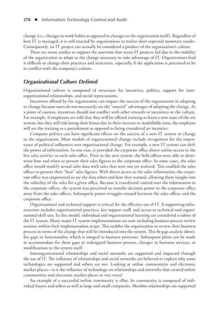 278  ◾  Information Technology Control and Audit
change (i.e., changes to work habits as opposed to changes to the organization itself). Regardless of
how IT is managed, it is still enacted by organizations to realize their expected monetary results.
Consequently, an IT project can actually be considered a product of the organization’s culture.
There are many studies to support the assertion that many IT projects fail due to the inability
of the organization to adapt to the change necessary to take advantage of IT. Organizations find
it difficult to change their practices and structures, especially if the application is perceived to be
in conflict with the company’s culture.
Organizational Culture Defined
Organizational culture is composed of structures for incentives, politics, support for inter-­
organizational relationships, and social repercussions.
Incentives offered by the organization can impact the success of the organization in adapting
to change because users do not necessarily see the “natural” advantages of adopting the change. As
a point of caution, incentives should not conflict with other rewards or incentives or the culture.
For example, if employees are told that they will be offered training to learn a new state-of-the-art
system, but they will risk losing their bonus due to their increase in nonbillable time, the employee
will see the training as a punishment as opposed to being considered an incentive.
Company politics can have significant effects on the success of a new IT system or change
in the organization. Most models of organizational change exclude recognition for the impor-
tance of political influences over organizational change. For example, a new IT system can shift
the power of information. In one case, it provided the corporate office direct online access to the
live sales activity in each sales office. Prior to the new system, the field offices were able to deter-
mine how and when to present their sales figures to the corporate office. In some cases, the sales
office would modify actual sales data with sales that were not yet realized. This enabled the sales
offices to present their “best” sales figures. With direct access to the sales information, the corpo-
rate office was empowered to see the data when and how they wanted, allowing them insight into
the volatility of the sales for a given office. Because it transferred control over the information to
the corporate offices, the system was perceived to transfer decision power to the corporate office
away from the sales offices. Subsequent power struggles ensued between the sales offices and the
corporate office.
Organizational and technical support is critical for the effective use of IT. A supporting infra-
structure includes organizational practices, key support staff, and access to technical and organi-
zational skill sets. In this model, individual and organizational learning are considered a subset of
the IT system. Many major IT system implementations are now including business process review
sessions within their implementation scope. This enables the organization to review their business
process in terms of the change that will be introduced into the system. This fit-gap analysis identi-
fies gaps in functionality, which is integral to business processes. Subsequent plans can be made
to accommodate for these gaps in redesigned business process, changes in business services, or
modifications to the system itself.
Interorganizational relationships and social networks are supported and impacted through
the use of IT. The influence of relationships and social networks are believed to explain why some
technologies are supported and others are not. Looking at online communities and electronic
market places—is it the influence of technology on relationships and networks that created online
communities and electronic market places or vice versa?
An example of a successful online community is eBay. Its community is composed of indi-
vidual buyers and sellers as well as large and small companies. Member relationships are supported
 