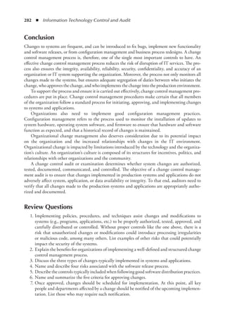 282  ◾  Information Technology Control and Audit
Conclusion
Changes to systems are frequent, and can be introduced to fix bugs, implement new functionality
and software releases, or from configuration management and business process redesigns. A change
control management process is, therefore, one of the single most important controls to have. An
effective change control management process reduces the risk of disruption of IT services. The pro-
cess also ensures the integrity, availability, reliability, security, confidentiality, and accuracy of an
organization or IT system supporting the organization. Moreover, the process not only monitors all
changes made to the systems, but ensures adequate segregation of duties between who initiates the
change, who approves the change, and who implements the change into the production environment.
To support the process and ensure it is carried out effectively, change control management pro-
cedures are put in place. Change control management procedures make certain that all members
of the organization follow a standard process for initiating, approving, and implementing changes
to systems and applications.
Organizations also need to implement good configuration management practices.
Configuration management refers to the process used to monitor the installation of updates to
system hardware, operating system software, and firmware to ensure that hardware and software
function as expected, and that a historical record of changes is maintained.
Organizational change management also deserves consideration due to its potential impact
on the organization and the increased relationships with changes in the IT environment.
Organizational change is impacted by limitations introduced by the technology and the organiza-
tion’s culture. An organization’s culture is composed of its structures for incentives, politics, and
relationships with other organizations and the community.
A change control audit or examination determines whether system changes are authorized,
tested, documented, communicated, and controlled. The objective of a change control manage-
ment audit is to ensure that changes implemented in production systems and applications do not
adversely affect system, application, or data availability or integrity. To that end, auditors need to
verify that all changes made to the production systems and applications are appropriately autho-
rized and documented.
Review Questions
	 1.	Implementing policies, procedures, and techniques assist changes and modifications to
­
systems (e.g., programs, applications, etc.) to be properly authorized, tested, approved, and
carefully distributed or controlled. Without proper controls like the one above, there is a
risk that unauthorized changes or modifications could introduce processing irregularities
or malicious code, among many others. List examples of other risks that could potentially
impact the security of the systems.
	 2.	Explain the benefits for organizations of implementing a well-defined and structured change
control management process.
	 3.	Discuss the three types of changes typically implemented in systems and applications.
	 4.	Name and describe four risks associated with the software release process.
	 5.	 Describe the controls typically included when following good software distribution practices.
	 6.	Name and summarize the five criteria for approving changes.
	 7.	Once approved, changes should be scheduled for implementation. At this point, all key
people and departments affected by a change should be notified of the upcoming implemen-
tation. List those who may require such notification.
 
