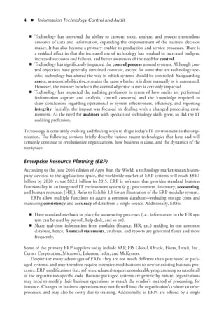 4  ◾  Information Technology Control and Audit
◾
◾ Technology has improved the ability to capture, store, analyze, and process tremendous
amounts of data and information, expanding the empowerment of the business decision
maker. It has also become a primary enabler to production and service processes. There is
a residual effect in that the increased use of technology has resulted in increased budgets,
increased successes and failures, and better awareness of the need for control.
◾
◾ Technology has significantly impacted the control process around systems. Although con-
trol objectives have generally remained constant, except for some that are technology spe-
cific, technology has altered the way in which systems should be controlled. Safeguarding
assets, as a control objective, remains the same whether it is done manually or is automated.
However, the manner by which the control objective is met is certainly impacted.
◾
◾ Technology has impacted the auditing profession in terms of how audits are performed
­
(information capture and analysis, control concerns) and the knowledge required to
draw conclusions regarding operational or system effectiveness, efficiency, and reporting
­
integrity. Initially, the impact was focused on dealing with a changed processing envi-
ronment. As the need for auditors with specialized technology skills grew, so did the IT
­
auditing profession.
Technology is constantly evolving and finding ways to shape today’s IT environment in the orga-
nization. The following sections briefly describe various recent technologies that have and will
certainly continue to revolutionize organizations, how business is done, and the dynamics of the
workplace.
Enterprise Resource Planning (ERP)
According to the June 2016 edition of Apps Run the World, a technology market-research com-
pany devoted to the applications space, the worldwide market of ERP systems will reach $84.1
billion by 2020 versus $82.1 billion in 2015. ERP is software that provides standard business
functionality in an integrated IT environment system (e.g., procurement, inventory, accounting,
and human resources [HR]). Refer to Exhibit 1.1 for an illustration of the ERP modular system.
ERPs allow multiple functions to access a common database—reducing storage costs and
increasing consistency and accuracy of data from a single source. Additionally, ERPs:
◾
◾ Have standard methods in place for automating processes (i.e., information in the HR sys-
tem can be used by payroll, help desk, and so on).
◾
◾ Share real-time information from modules (finance, HR, etc.) residing in one common
database, hence, financial statements, analyses, and reports are generated faster and more
frequently.
Some of the primary ERP suppliers today include SAP, FIS Global, Oracle, Fiserv, Intuit, Inc.,
Cerner Corporation, Microsoft, Ericsson, Infor, and McKesson.
Despite the many advantages of ERPs, they are not much different than purchased or pack-
aged systems, and may therefore require extensive modifications to new or existing business pro-
cesses. ERP modifications (i.e., software releases) require considerable programming to retrofit all
of the organization-specific code. Because packaged systems are generic by nature, organizations
may need to modify their business operations to match the vendor’s method of processing, for
instance. Changes in business operations may not fit well into the organization’s culture or other
processes, and may also be costly due to training. Additionally, as ERPs are offered by a single
 