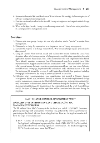 Change Control Management  ◾  283
	 8.	Summarize how the National Institute of Standards and Technology defines the process of
software configuration management.
	 9.	Describe the interdependencies between IT change management and organizational change
management.
	 10.	What is the objective of a change control management audit? List at least seven procedures
in a change control management audit.
Exercises
	 1.	Discuss what emergency changes are and why do they require “special” attention from
management.
	 2.	Discuss why revising documentation is an important part of change management.
	 3.	Explain the purpose of a change request form. Why should change request procedures be
documented?
	 4.	Using an Internet Web browser, search and examine two recent (within the last 5 
years)
situations where the implementation of changes and/or modifications to existing financial
application systems have failed. Your task: Summarize why such implementations failed.
Then, identify solutions or controls that, if implemented, may have avoided these failed
implementations. Support your reasons and justifications with IT literature and/or any other
valid external source. Include examples as appropriate to evidence your case point. Submit a
word file with a cover page, responses to the tasks above, and a reference section at the end.
The submitted file should be between 6 and 8 pages long (double line spacing), including
cover page and references. Be ready to present your work to the class.
	 5.	
Following your recommendation, your organization just created a Change Control
Management Board or Committee (Board) to oversee the recently-implemented change
­
control management process. As the Chair of the Board, prepare (using a memorandum for-
mat) a document to discuss and present to all members during the first Board meeting. The
document should include: (1) description of the responsibilities of the newly-formed Board
and (2) the types of changes and/or topics that will be considered and discussed during the
meetings.
CASE—CHANGE CONTROL MANAGEMENT AUDIT
NARRATIVE—IT ENVIRONMENT AND CHANGE CONTROL
MANAGEMENT PROCESS
The IT audit of client ABC Company is for the fiscal year ended 12/31/20XX. In ­
various
planning meetings with client/entity personnel, you gathered the following information
pertaining to the client’s relevant financial applications. These are the applications that will
form the scope of this year’s audit:
	 1.	
SAP—Handles all accounting and general ledger transactions. SAP’s server is
SapAppServ1, and its operating system (o/s) version is UNIX AIX VX. SAP is ­
classified
as a purchased software requiring significant customization. The database supporting
SAP is Oracle, with server name SapDbServ1.
 
