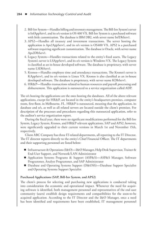 284  ◾  Information Technology Control and Audit
	 2.	Bill-InvSystem—Handlesbillingandinventorymanagement.TheBill-InvSystem’sserver
is InfAppServ1, and its o/s version is OS 400 VX. Bill-Inv System is a purchased software
with little customization. The database is IBM DB2, with server name InfDbServ1.
	 3.	APS2—Handles all treasury and investment transactions. The server hosting the
application is Aps2AppServ1, and its o/s version is OS400 VX. APS2 is a purchased
software requiring significant customization. The database is Oracle, with server name
Aps2DbServ1.
	 4.	Legacy System—Handles transactions related to the entity’s fixed assets. The Legacy
System’s server is LSAppServ1, and its o/s version is Windows VX. The Legacy System
is classified as an in-house developed software. The database is proprietary, with server
name LSDbServ1.
	 5.	Kronos—Handles employee time and attendance transactions. The Kronos’s server is
KAppServ1, and its o/s version is Linux VX. Kronos is also classified as an in-house
developed software. The database is proprietary, with server name KDbServ1.
	 6.	HRP—Handles transactions related to human resources and payroll processing and
disbursement. This application is outsourced to a service organization called ADP.
The o/s hosting the applications are the ones hosting the databases. All of the above relevant
applications, except for HRP, are located in the entity’s headquarters premises, computer
room, first floor, in Melbourne, FL. HRP is outsourced, meaning that the application, its
database and o/s, as well as all related servers are located outside the client’s premises. For
description of the processes and procedures regarding this outsourced application, refer to
the auditor’s service organization report.
During the fiscal year, there were no significant modifications performed for the Bill-Inv
System, Legacy System, Kronos, and HRP relevant applications. SAP and APS2, however,
were significantly upgraded to their current versions in March 1st and November 15th,
respectively.
Client ABC Company has three IT-related departments, all reporting to the IT Director.
The IT director reports directly to the entity’s Chief Financial Officer. The IT departments
and their supporting personnel are listed below:
◾
◾ Infrastructure  Operations (IO)—IO Manager, Help Desk Supervisor, Trainer 
End-User Support, and Network/LAN Administrator
◾
◾ Application Systems Programs  Support (ASPS)—ASPS Manager, Software
Programmer, Analyst Programmer, and SAP Administrator
◾
◾ Database and Operating Systems Support (DOSS)—Database Support Specialist
and Operating Systems Support Specialist
Purchased Applications (SAP, Bill-Inv System, and APS2)
The client’s process for selecting and purchasing new applications is conducted taking
into consideration the economic and operational impact. Whenever the need for acquir-
ing ­
software is identified, both management personnel and representatives of the end user
­
community (users) establish design requirements and compatibilities for the soon-to-be
acquired application. According to the IT Director and the IO Manager, once a need
has been identified and requirements have been established, IT management personnel
 