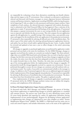 Change Control Management  ◾  285
are responsible for evaluating at least three alternatives considering cost–benefit relation-
ships and the impact to the IT environment. Once evaluated, an alternative is preliminary
selected and discussed with business managers to ensure alignment between information
systems and business initiatives. Applications exceeding $100,000, and/or having the poten-
tial of impacting IT risks are subject to risk assessments and business impact analyses. Upon
completion of such analyses, the selected alternative (supported with analysis documenta-
tion) is submitted to the Chief Financial Officer for final approval. Once a selection of the
application is made, IT personnel perform full backups of the old application. IT personnel
then prepare a separate environment for users to start testing whether the new application
runs as expected, and whether the data are accurate. They also compare the new application
against the old application (i.e., parallel testing). After testing is done, users provide accep-
tance and support for the installation of the new application in the production environment.
IT personnel is then responsible for advising all affected users of the installation dates. The
above is part of the entity’s policy for selecting and purchasing new applications; however,
such policy has not been revised and/or updated during the past 5 
years. A policy should
be reviewed and updated at least once a year to reflect changes in the entity’s processing
environment.
All changes or upgrades to purchased applications are performed by application vendor
personnel and sent back to the entity for installation. Per the ASPS Manager, changes or
upgrades received from the vendors are currently not tracked or logged. The client acknowl-
edges there are available Web-based tools and techniques that can track or log these types of
changes, but feel their costs may not be justified. Because these changes or upgrades are from
the vendor, the entity trusts that they have been adequately tested (at the vendor site) before
the vendor forwards them to the client. Therefore, the entity does not perform full back-
ups of the existing application before the implementation of the changes or upgrades. IT
personnel do install the changes/upgrades received in a separate test environment. Tests are
performed thoroughly to ensure the new changes are consistent and will conform with cur-
rent business needs. Test results, if successful, are communicated verbally to the manager in
charge. In addition to the IT personnel approval, there are no additional approvals required
before implementation of the changes/upgrade into production. IT personnel are responsible
for advising all affected users of installation dates in the production environment. The above
procedures have been formalized into a policy. The policy is updated annually.
Once implementation of changes or upgrades to purchased applications is performed,
IT personnel, led by the ASPS Manager, perform various tests to validate the integrity,
accuracy, and completeness of the information.
In-House Developed Applications (Legacy System and Kronos)
As discussed with both, IO Manager and ASPS Manager, the process of develop-
ing in-house applications or implementing changes to in-house applications is a standard
and common process. The process may result from (1) users identifying system needs;
(2) errors being identified and requiring fix; and/or (3) applications themselves forcing
implementation of new patches/upgrades. Requests for developing in-house applications
or implementing their changes are submitted by users who complete an online “System
Modification Request Form” (SMRF). The SMRF is a Web-based tool the entity uses to
track and control requests, and includes information, such as the name of the application
 