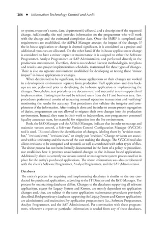 286  ◾  Information Technology Control and Audit
or system, requester’s name, date, department(s) affected, and a description of the requested
change. Additionally, the tool provides information on the programmer who will work
with the change and the estimated completion date. Once the SMRF is completed and
requirements are established, the ASPS Manager assesses the impact of the change. If
the in-house application or change is deemed significant, it is considered as a project and
additional resources are allocated. On the other hand, if the in-house application or change
is considered to have a minor impact or maintenance, it is assigned to either the Software
Programmer, Analyst Programmer, or SAP Administrator, and performed directly in the
production environment. Therefore, there is no evidence like test methodologies, test plans
and results, and project implementation schedules, maintained for these types of changes.
There is also no separate environment established for developing or testing these “minor
impact” in-house application or changes.
When determined to be significant, in-house applications or their changes are worked
in a development environment separate from production. Full application and data back-
ups are not performed prior to developing the in-house application or implementing the
changes. Nonetheless, test procedures are documented, and successful results support final
implementation. Testing is performed by selected users from the IT and business area. Test
procedures performed consist of recreating normal operation transactions and verifying/
monitoring the results for accuracy. Test procedures also validate the integrity and com-
pleteness of the information. After testing is done and in order to ensure proper segregation
of duties, programmers are not allowed to migrate their own changes into the production
environment. Instead, they turn in their work to independent, non-programmer personnel
(quality assurance team, for example) for migration into the live environment.
Both, the IO Manager and the ASPS Manager, indicate that in order to manage and
maintain version control, a Software Version Control Configuration Manager (SVCCM)
tool is used. This tool allows the identification of changes, labeling them by “revision num-
ber,” “revision letter,” “revision level,” or simply just “revision.” Change revisions are associ-
ated with a timestamp and the name of the user making the change. The SVCCM tool also
allows revisions to be compared and restored, as well as combined with other types of files.
The above process has not been formally documented in the form of a policy or procedure,
nor establishes how it prevents unauthorized changes to the in-house based applications.
Additionally, there is currently no version control or management system process used or in
place for the entity’s purchased applications. The above information was also corroborated
with the client’s Software Programmer, Analyst Programmer, and the SAP Administrator.
Databases
The entity’s process for acquiring and implementing databases is similar to the one con-
ducted for purchased applications, according to the IT Director and the IO Manager. The
process for maintaining databases differs. Changes to the databases supporting all relevant
applications, except for Legacy System and Kronos, are mostly dependent on application
changes and, thus, are subject to the same application maintenance procedures previously
described. Both proprietary databases supporting the Legacy System and Kronos applications
are administered and maintained by application programmers (i.e., Software Programmer,
Analyst Programmer, and the SAP Administrator). Per conversation with these program-
mers, whenever a report or particular information is needed from any of these databases,
 