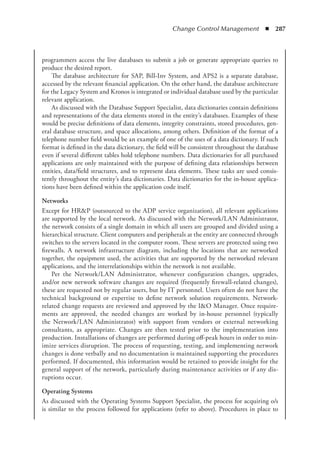 Change Control Management  ◾  287
programmers access the live databases to submit a job or generate appropriate queries to
produce the desired report.
The database architecture for SAP, Bill-Inv System, and APS2 is a separate database,
accessed by the relevant financial application. On the other hand, the database architecture
for the Legacy System and Kronos is integrated or individual database used by the particular
relevant application.
As discussed with the Database Support Specialist, data dictionaries contain definitions
and representations of the data elements stored in the entity’s databases. Examples of these
would be precise definitions of data elements, integrity constraints, stored procedures, gen-
eral database structure, and space allocations, among others. Definition of the format of a
telephone number field would be an example of one of the uses of a data dictionary. If such
format is defined in the data dictionary, the field will be consistent throughout the database
even if several different tables hold telephone numbers. Data dictionaries for all purchased
applications are only maintained with the purpose of defining data relationships between
entities, data/field structures, and to represent data elements. These tasks are used consis-
tently throughout the entity’s data dictionaries. Data dictionaries for the in-house applica-
tions have been defined within the application code itself.
Networks
Except for HRP (outsourced to the ADP service organization), all relevant applications
are supported by the local network. As discussed with the Network/LAN Administrator,
the network consists of a single domain in which all users are grouped and divided using a
hierarchical structure. Client computers and peripherals at the entity are connected through
switches to the servers located in the computer room. These servers are protected using two
firewalls. A network infrastructure diagram, including the locations that are networked
together, the equipment used, the activities that are supported by the networked relevant
applications, and the interrelationships within the network is not available.
Per the Network/LAN Administrator, whenever configuration changes, upgrades,
and/or new network software changes are required (frequently firewall-related changes),
these are requested not by regular users, but by IT personnel. Users often do not have the
technical background or expertise to define network solution requirements. Network-
related change requests are reviewed and approved by the IO Manager. Once require-
ments are approved, the needed changes are worked by in-house personnel (typically
the Network/LAN Administrator) with support from vendors or external networking
consultants, as appropriate. Changes are then tested prior to the implementation into
production. Installations of changes are performed during off-peak hours in order to min-
imize services disruption. The process of requesting, testing, and implementing network
changes is done verbally and no documentation is maintained supporting the procedures
performed. If documented, this information would be retained to provide insight for the
general support of the network, particularly during maintenance activities or if any dis-
ruptions occur.
Operating Systems
As discussed with the Operating Systems Support Specialist, the process for acquiring o/s
is similar to the process followed for applications (refer to above). Procedures in place to
 