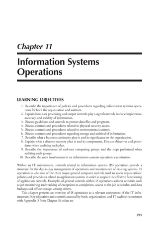 291
Chapter 11
Information Systems
Operations
LEARNING OBJECTIVES
	 1.	Describe the importance of policies and procedures regarding information systems opera-
tions for both the organization and auditors.
	 2.	Explain how data processing and output controls play a significant role in the completeness,
accuracy, and validity of information.
	 3.	Discuss guidelines and controls to protect data files and programs.
	 4.	Discuss controls and procedures related to physical security access.
	 5.	Discuss controls and procedures related to environmental controls.
	 6.	Discuss controls and procedures regarding storage and archival of information.
	 7.	Describe what a business continuity plan is and its significance to the organization.
	 8.	Explain what a disaster recovery plan is and its components. Discuss objectives and proce-
dures when auditing such plan.
	 9.	Describe the importance of end-user computing groups and the steps performed when
auditing such groups.
	 10.	Describe the audit involvement in an information systems operations examination.
Within an IT environment, controls related to information systems (IS) operations provide a
structure for the day-to-day management of operations and maintenance of existing systems. IS
operations is also one of the three major general computer controls used to assess organizations’
policies and procedures related to application systems in order to support the effective functioning
of application controls. Examples of general controls within IS operations address activities such
as job monitoring and tracking of exceptions to completion, access to the job scheduler, and data
backups and offsite storage, among others.
This chapter presents an overview of IS operations as a relevant component of the IT infra-
structure. Key objectives and controls assessed by both, organizations and IT auditors (consistent
with Appendix 3 from Chapter 3), relate to:
 