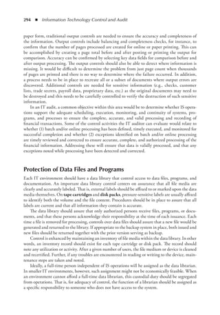 294  ◾  Information Technology Control and Audit
paper form, traditional output controls are needed to ensure the accuracy and completeness of
the information. Output controls include balancing and completeness checks, for instance, to
confirm that the number of pages processed are created for online or paper printing. This can
be accomplished by creating a page total before and after posting or printing the output for
comparison. Accuracy can be confirmed by selecting key data fields for comparison before and
after output processing. The output controls should also be able to detect where information is
missing. It would be difficult to determine the problem from just page count when thousands
of pages are printed and there is no way to determine where the failure occurred. In addition,
a process needs to be in place to recreate all or a subset of documents where output errors are
discovered. Additional controls are needed for sensitive information (e.g., checks, customer
lists, trade secrets, payroll data, proprietary data, etc.) as the original documents may need to
be destroyed and this needs to be carefully controlled to verify the destruction of such sensitive
information.
In an IT audit, a common objective within this area would be to determine whether IS opera-
tions support the adequate scheduling, execution, monitoring, and continuity of systems, pro-
grams, and processes to ensure the complete, accurate, and valid processing and recording of
financial transactions. Some of the control activities the IT auditor can evaluate would relate to
whether (1) batch and/or online processing has been defined, timely executed, and monitored for
successful completion and whether (2) exceptions identified on batch and/or online processing
are timely reviewed and corrected to ensure accurate, complete, and authorized processing of the
financial information. Addressing these will ensure that data is validly processed, and that any
exceptions noted while processing have been detected and corrected.
Protection of Data Files and Programs
Each IT environment should have a data library that control access to data files, programs, and
documentation. An important data library control centers on assurance that all file media are
clearly and accurately labeled. That is, external labels should be affixed to or marked upon the data
media themselves. On tape cartridges and disk packs, pressure-sensitive labels are usually affixed
to identify both the volume and the file content. Procedures should be in place to assure that all
labels are current and that all information they contain is accurate.
The data library should assure that only authorized persons receive files, programs, or docu-
ments, and that these persons acknowledge their responsibility at the time of each issuance. Each
time a file is removed for processing, controls over data files should assure that a new file would be
generated and returned to the library. If appropriate to the backup system in place, both issued and
new files should be returned together with the prior version serving as backup.
Control is enhanced by maintaining an inventory of file media within the data library. In other
words, an inventory record should exist for each tape cartridge or disk pack. The record should
note any utilization or activity. After a given number of users, the file medium or device is cleaned
and recertified. Further, if any troubles are encountered in reading or writing to the device, main-
tenance steps are taken and noted.
Ideally, a full-time person independent of IS operations will be assigned as the data librarian.
In smaller IT environments, however, such assignment might not be economically feasible. When
an environment cannot afford a full-time data librarian, this custodial duty should be segregated
from operations. That is, for adequacy of control, the function of a librarian should be assigned as
a specific responsibility to someone who does not have access to the system.
 