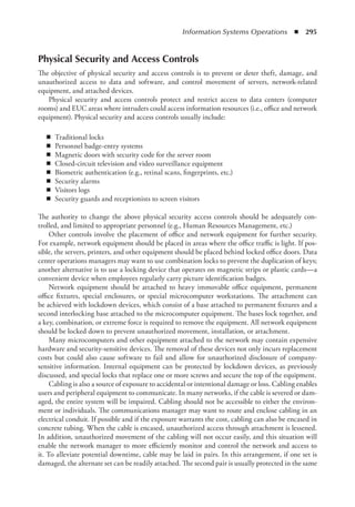 Information Systems Operations  ◾  295
Physical Security and Access Controls
The objective of physical security and access controls is to prevent or deter theft, damage, and
unauthorized access to data and software, and control movement of servers, network-related
equipment, and attached devices.
Physical security and access controls protect and restrict access to data centers (computer
rooms) and EUC areas where intruders could access information resources (i.e., office and network
equipment). Physical security and access controls usually include:
◾
◾ Traditional locks
◾
◾ Personnel badge-entry systems
◾
◾ Magnetic doors with security code for the server room
◾
◾ Closed-circuit television and video surveillance equipment
◾
◾ Biometric authentication (e.g., retinal scans, fingerprints, etc.)
◾
◾ Security alarms
◾
◾ Visitors logs
◾
◾ Security guards and receptionists to screen visitors
The authority to change the above physical security access controls should be adequately con-
trolled, and limited to appropriate personnel (e.g., Human Resources Management, etc.)
Other controls involve the placement of office and network equipment for further security.
For example, network equipment should be placed in areas where the office traffic is light. If pos-
sible, the servers, printers, and other equipment should be placed behind locked office doors. Data
center operations managers may want to use combination locks to prevent the duplication of keys;
another alternative is to use a locking device that operates on magnetic strips or plastic cards—a
convenient device when employees regularly carry picture identification badges.
Network equipment should be attached to heavy immovable office equipment, permanent
office fixtures, special enclosures, or special microcomputer workstations. The attachment can
be achieved with lockdown devices, which consist of a base attached to permanent fixtures and a
second interlocking base attached to the microcomputer equipment. The bases lock together, and
a key, combination, or extreme force is required to remove the equipment. All network equipment
should be locked down to prevent unauthorized movement, installation, or attachment.
Many microcomputers and other equipment attached to the network may contain expensive
hardware and security-sensitive devices. The removal of these devices not only incurs replacement
costs but could also cause software to fail and allow for unauthorized disclosure of company-
sensitive information. Internal equipment can be protected by lockdown devices, as previously
discussed, and special locks that replace one or more screws and secure the top of the equipment.
Cabling is also a source of exposure to accidental or intentional damage or loss. Cabling enables
users and peripheral equipment to communicate. In many networks, if the cable is severed or dam-
aged, the entire system will be impaired. Cabling should not be accessible to either the environ-
ment or individuals. The communications manager may want to route and enclose cabling in an
electrical conduit. If possible and if the exposure warrants the cost, cabling can also be encased in
concrete tubing. When the cable is encased, unauthorized access through attachment is lessened.
In addition, unauthorized movement of the cabling will not occur easily, and this situation will
enable the network manager to more efficiently monitor and control the network and access to
it. To alleviate potential downtime, cable may be laid in pairs. In this arrangement, if one set is
damaged, the alternate set can be readily attached. The second pair is usually protected in the same
 