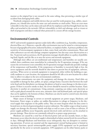 296  ◾  Information Technology Control and Audit
manner as the original but is not encased in the same tubing, thus preventing a similar type of
accident from damaging both cables.
Notebook computers and mobile devices that are used for work purposes (e.g., tablets, smart-
phones, etc.) should also receive the same care and attention as cited earlier. These are even more
vulnerable in that they can be taken and used off-site by employees and then brought back into the
office and attached to the network. Off-site vulnerability to theft and sabotage, such as viruses or
theft of programs and data is reduced when protected in a secure off-site storage location.
Environmental Controls
All IT and network equipment operates under daily office conditions (e.g., humidity, temperature,
electrical flow, etc.). However, a specific office environment may not be suited to a microcomputer
because of geographical location, industrial facilities, or employee habits. A primary problem is the
sensitivity of microcomputer equipment to dust, water, food, and other contaminants. Water and
other substances can not only damage computer equipment, but also may cause electrocution or a
fire. To prevent such occurrences, the IS operations manager should adhere to a policy of prohibit-
ing food, liquids, and the like at or near the servers and network equipment.
Although most offices are air-conditioned and temperatures and humidity are usually con-
trolled, these conditions must nonetheless be evaluated by the IS operations manager. If for any
reason the environment is not controlled, the IS operations manager should take periodic readings
of the temperature and humidity. If the temperature or humidity is excessively high or low, the
server equipment and the network should be shut down to prevent loss of equipment, software,
and data. When server or network equipment is transported, either within the building or espe-
cially outdoors to a new location, the equipment should be left idle at its new location for a short
time to allow it to adjust to the new environmental conditions.
Airborne contaminants can enter the equipment and damage the circuitry. Hard disks are
susceptible to damage by dust, pollen, air sprays, and gas fumes. Excessive dust between the read/
write head and the disk platter can damage the platter or head or cause damage to the data or pro-
grams. If there is excessive smoke or dust, the servers should be moved to another location. Static
electricity is another air contaminant. Using antistatic carpeting can reduce static electricity as
well as pads placed around the server area, antistatic chair and keyboard pads, and special sprays
that can be applied to the bottoms of shoes. Machines can also be used to control static electricity
in an entire room or building.
Major causes of damage to servers or network equipment are power surges, blackouts, and
brownouts. Power surges, or spikes, are sudden fluctuations in voltage or frequency in the elec-
trical supply that originates in the public utility. They are more frequent when the data center is
located near an electrical generating plant or power substation. The sudden surge or drop in power
supply can damage the electronic boards and chips as well as cause a loss of data or software. If
power supply problems occur frequently, special electrical cords and devices can be attached to
prevent damage. These devices are commonly referred to as power surge protectors.
Blackouts are caused by a total loss of electrical power and can last seconds, hours, or days.
Brownouts occur when the electrical supply is diminished to below-normal levels for several hours
or days. Although blackouts and brownouts occur infrequently, they are disruptive to continu-
ing operations. If servers are essential and the organization’s normal backup power is limited to
necessary functions, special uninterruptible power supply (UPS) equipment can be purchased
specifically for the server or network equipment. UPS equipment can be either battery packs or
 