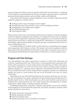 Information Systems Operations  ◾  297
gas-powered generators. Battery packs are typically used for short-term tasks only (i.e., completing
a job in progress or supporting operations during a transition to generator power). Gas-powered
generators provide long-term power, and conceivably, could be used indefinitely.
To prevent loss of or damage to computer equipment, services, or facilities, organization should
implement safeguards or controls such as:
◾
◾ Avoiding transient surges and outages in power supplies
◾
◾ Providing alternative sources of power in the event of extended power failures
◾
◾ Installing devices that stabilize power supplies
◾
◾ Providing backup generators
◾
◾ Protecting power cables
Other common and necessary environmental controls to prevent damage to computer equipment
include fire suppression equipment and raised floors. Fire suppression systems (e.g., fire sprinkler
system, gaseous fire suppression, condensed aerosol fire suppression, etc.) are automatic and do not
require human intervention to control and extinguish fires. Raised floors are constructed above
the building’s original concrete slab floor, leaving the open space created between the two for wir-
ing or cooling infrastructure.
An isolated holding area should be further used for deliveries to and loading from computer
rooms supporting critical business activities. All computer and network equipment should be
physically secured with antitheft devices if located in an open office environment. Servers and net-
work equipment should be placed in locked cabinets, locked closets, or locked computer rooms.
Program and Data Backups
Laws and regulations may require organizations to maintain or archive their information and
records for a specified period of time. Such archives, if containing financial or operational infor-
mation, allow management to execute useful analyses and comparisons on which to base projec-
tions of future operations. In an IT environment, these archives or backups consist of copies of
significant programs (i.e., operating systems, applications, and databases) and their related data
that are retained and stored in secure storage locations. If programs and data are not backed up
regularly nor stored in a secure location, they may not be recoverable in the event of a serious
system failure.
Depending on the type of data file being backed up, the retention period may vary. For exam-
ple, laws and regulations may require organizations to keep backups of general ledger data for a
specified number of years, while internal policy may allow certain detailed transaction data to
be deleted after a shorter period of time. Also, if data retention laws and regulations are violated,
organizations could be subject to regulatory penalties and/or fines.
Establishing backup policies, procedures, standards, and/or guidance ensures the availability
of data significant to the operation of the organization. The policies, procedures, standards, and/or
guidance should cover areas such as:
◾
◾ Storage and retention of programs and data
◾
◾ Backup scheduling and rotation
◾
◾ Protection of backup media
◾
◾ Backup monitoring, review, and resolution of exceptions
 