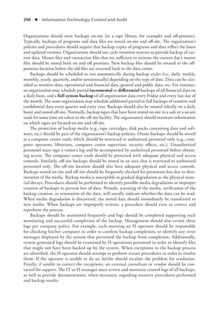 298  ◾  Information Technology Control and Audit
Organizations should store backups on-site (in a tape library, for example) and off-premises.
Typically, backups of programs and data files are stored on-site and off-site. The organization’s
policies and procedures should require that backup copies of programs and data reflect the latest
and updated versions. Organizations should use cycle retention systems to provide backup of cur-
rent data. Master files and transaction files that are sufficient to recreate the current day’s master
files should be stored both on and off premises. New backup files should be rotated to the off-
premises location before the old files are returned back to the data center.
Backups should be scheduled to run automatically during backup cycles (i.e., daily, weekly,
monthly, yearly, quarterly, and/or semiannually) depending on the type of data. Data can be clas-
sified as sensitive data, operational and financial data, general and public data, etc. For instance,
an organization may schedule partial incremental or differential backups of all financial data on
a daily basis, and a full system backup of all organization data every Friday and every last day of
the month. The same organization may schedule additional partial or full backups of sensitive and
confidential data every quarter and every year. Backups should also be rotated (ideally on a daily
basis) and stored off-site. Normally, backup tapes that have been stored on-site in a safe or a secure
vault for some time are taken to the off-site facility. The organization should maintain information
on which tapes are located on-site and off-site.
The protection of backup media (e.g., tape cartridges, disk packs containing data and soft-
ware, etc.) should be part of the organization’s backup policies. Onsite backups should be stored
at a computer center vault, which should be restricted to authorized personnel only (e.g., com-
puter operators, librarians, computer center supervisor, security officer, etc.). Unauthorized
personnel must sign a visitor’s log and be accompanied by authorized personnel before obtain-
ing access. The computer center vault should be protected with adequate physical and access
controls. Similarly, off-site backups should be stored in an area that is restricted to authorized
personnel only. The off-site location should also have adequate physical and access controls.
Backups stored on-site and off-site should be frequently checked for premature loss due to dete-
rioration of the media. Backup media is susceptible to gradual degradation as the physical mate-
rial decays. Procedures should be performed to identify possible media degradation or improper
creation of backups to prevent loss of data. Periodic scanning of the media, verification of the
backup creation, or restoration of the data, will usually indicate whether the data can be read.
When media degradation is discovered, the stored data should immediately be transferred to
new media. When backups are improperly written, a procedure should exist to correct and
reperform the process.
Backups should be monitored frequently and logs should be completed supporting such
monitoring and successful completion of the backup. Management should also review these
logs per company policy. For example, each morning an IS operator should be responsible
for checking his/her computer in order to confirm backup completion, or identify any error
messages displayed by the system that prevented the backup from completion. Additionally,
system generated logs should be examined by IS operations personnel in order to identify files
that might not have been backed up by the system. When exceptions to the backup process
are identified, the IS operator should attempt to perform restart procedures in order to resolve
them. If the operator is unable to do so, he/she should escalate the problem for resolution.
Finally, if unable to correct the exceptions, an external consultant or vendor should be con-
tacted for support. The IT or IS manager must review and maintain control logs of all backups,
as well as provide documentation, when necessary, regarding recovery procedures performed
and backup results.
 