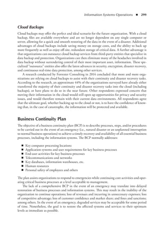 Information Systems Operations  ◾  299
Cloud Backups
Cloud backups may offer the perfect and ideal scenario for the future organization. With a cloud
backup, files are available everywhere and are no longer dependent on any single computer or
server, allowing for a quick and smooth restoring of the data in the event of a disaster. Additional
advantages of cloud backups include saving money on storage costs, and the ability to back up
more frequently as well as enjoy off-site, redundant storage of critical data. A further advantage is
that organizations can outsource cloud backup services from third-party entities that specialize in
data backup and protection. Organizations can then eliminate many of the headaches involved in
data backup without surrendering control of their most important asset, information. These spe-
cialized “outsource” entities also offer the latest advances in security, encryption, disaster recovery,
and continuous real-time data protection, among other services.
A research conducted by Forrester Consulting in 2014 concluded that more and more orga-
nizations are relying on cloud backups to assist with their continuity and disaster recovery tasks.
According to the research, an approximate 44% of the organizations surveyed have already either
transferred the majority of their continuity and disaster recovery tasks into the cloud (including
backups), or have plans to do so in the near future. Other respondents expressed concern that
moving their information in the cloud would still open up opportunities for privacy and security
issues, and would therefore remain with their current data environments. All respondents agree
that the ultimate goal, whether backing up to the cloud or not, is to have the confidence of know-
ing that, in the case of catastrophe, the information will be protected and available.
Business Continuity Plan
The objective of a business continuity plan (BCP) is to describe processes, steps, and/or procedures
to be carried out in the event of an emergency (i.e., natural disaster or an unplanned interruption
to normal business operations) to achieve a timely recovery and availability of all essential business
processes, including the information systems. The BCP normally addresses:
◾
◾ Key computer processing locations
◾
◾ Application systems and user requirements for key business processes
◾
◾ End-user activities for key business processes
◾
◾ Telecommunications and networks
◾
◾ Key databases, information warehouses, etc.
◾
◾ Human resources
◾
◾ Personal safety of employees and others
The plan assists organizations to respond to emergencies while continuing core activities and oper-
ating critical business processes at a level acceptable to management.
The lack of a comprehensive BCP in the event of an emergency may translate into delayed
restoration of business processes and information systems. This may result in the inability of the
organization to continue operations; loss of revenues and incurring in unnecessary expenses; loss
of competitive advantage; loss of customer confidence and market share; and fines and sanctions;
among others. In the event of an emergency, degraded services may be acceptable for some period
of time. Nonetheless, the goal is to restore the affected systems and services to their optimum
levels as immediate as possible.
 