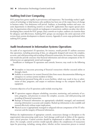 302  ◾  Information Technology Control and Audit
Auditing End-User Computing
EUC groups have grown rapidly in pervasiveness and importance. The knowledge worker’s appli-
cation of technology to help business solve problems has been one of the major forces of change
in business today. User dominance will prevail. Auditors, as knowledge workers and users, can
assist departments in identifying sensitive or critical PC applications that require special atten-
tion. In organizations where controls are inadequate or nonexistent, auditors can play a key role in
developing these controls for EUC groups. Once controls are in place, auditors can examine them
for adequacy and effectiveness. Auditing EUC groups can encompass the entire spectrum of IS
reviews from systems development to disaster recovery. Appendix 8 covers steps performed when
auditing EUC groups.
Audit Involvement in Information Systems Operations
An audit of an organization’s IS operations, for instance, would provide IT auditors assurance
that operations, including processing of data, are adequately designed and ensure the complete,
accurate, and valid processing and recording of financial transactions, for instance. Such examina-
tion would also provide assurance that financial information and relevant components of the IT
infrastructure are appropriately stored and managed.
Insufficient or inadequate IS operations and controls, however, may result in the following
risks:
◾
◾ Incomplete or inaccurate processing of financial transactions whether executed online or
through a batch.
◾
◾ Inability to reconstruct (or restore) financial data from source documentation following an
emergency or a serious systems incident or failure.
◾
◾ Unauthorized personnel being able to access facilities, which may result in loss or substi-
tution of data, programs, and output or malicious damage to the computer facility and
equipment.
Common objectives of an IS operations audit include ensuring that:
◾
◾ IT operations support adequate scheduling, execution, monitoring, and continuity of sys-
tems, programs, and processes to ensure the complete, accurate, and valid processing and
recording of financial transactions.
◾
◾ Backups of financial information are appropriately scheduled, managed, and monitored,
ensuring information is accurate and complete. Backed up information is also readable and
restored effectively without major implications.
◾
◾ Physical access is appropriately managed to safeguard relevant components of the IT infra-
structure and the integrity of financial information.
Without the implementation of appropriate controls, unnecessary damage or disruption to the
organization’s data processing could occur. Such damage could result in failure of the organiza-
tion’s critical processes. Control activities should be implemented to address risks such as the
above. For example, control activities would typically address the completeness of transactions
input for processing, including, among others, whether on-line transactions process to normal
 