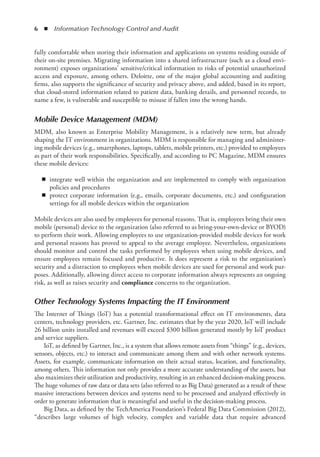 6  ◾  Information Technology Control and Audit
fully comfortable when storing their information and applications on systems residing outside of
their on-site premises. Migrating information into a shared infrastructure (such as a cloud envi-
ronment) exposes organizations’ sensitive/critical information to risks of potential unauthorized
access and exposure, among others. Deloitte, one of the major global accounting and auditing
firms, also supports the significance of security and privacy above, and added, based in its report,
that cloud-stored information related to patient data, banking details, and personnel records, to
name a few, is vulnerable and susceptible to misuse if fallen into the wrong hands.
Mobile Device Management (MDM)
MDM, also known as Enterprise Mobility Management, is a relatively new term, but already
shaping the IT environment in organizations. MDM is responsible for managing and administer-
ing mobile devices (e.g., smartphones, laptops, tablets, mobile printers, etc.) provided to employees
as part of their work responsibilities. Specifically, and according to PC Magazine, MDM ensures
these mobile devices:
◾
◾ integrate well within the organization and are implemented to comply with organization
policies and procedures
◾
◾ protect corporate information (e.g., emails, corporate documents, etc.) and configuration
settings for all mobile devices within the organization
Mobile devices are also used by employees for personal reasons. That is, employees bring their own
mobile (personal) device to the organization (also referred to as bring-your-own-device or BYOD)
to perform their work. Allowing employees to use organization-provided mobile devices for work
and personal reasons has proved to appeal to the average employee. Nevertheless, organizations
should monitor and control the tasks performed by employees when using mobile devices, and
ensure employees remain focused and productive. It does represent a risk to the organization’s
security and a distraction to employees when mobile devices are used for personal and work pur-
poses. Additionally, allowing direct access to corporate information always represents an ongoing
risk, as well as raises security and compliance concerns to the organization.
Other Technology Systems Impacting the IT Environment
The Internet of Things (IoT) has a potential transformational effect on IT environments, data
centers, technology providers, etc. Gartner, Inc. estimates that by the year 2020, IoT will include
26 billion units installed and revenues will exceed $300 billion generated mostly by IoT product
and service suppliers.
IoT, as defined by Gartner, Inc., is a system that allows remote assets from “things” (e.g., devices,
sensors, objects, etc.) to interact and communicate among them and with other network systems.
Assets, for example, communicate information on their actual status, location, and functionality,
among others. This information not only provides a more accurate understanding of the assets, but
also maximizes their utilization and productivity, resulting in an enhanced decision-making process.
The huge volumes of raw data or data sets (also referred to as Big Data) generated as a result of these
massive interactions between devices and systems need to be processed and analyzed effectively in
order to generate information that is meaningful and useful in the decision-making process.
Big Data, as defined by the TechAmerica Foundation’s Federal Big Data Commission (2012),
“describes large volumes of high velocity, complex and variable data that require advanced
 