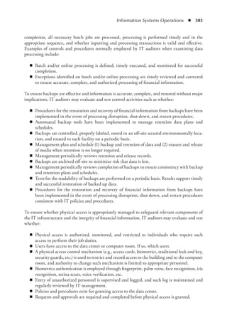 Information Systems Operations  ◾  303
completion, all necessary batch jobs are processed, processing is performed timely and in the
appropriate sequence, and whether inputting and processing transactions is valid and effective.
Examples of controls and procedures normally employed by IT auditors when examining data
processing include:
◾
◾ Batch and/or online processing is defined, timely executed, and monitored for successful
completion.
◾
◾ Exceptions identified on batch and/or online processing are timely reviewed and corrected
to ensure accurate, complete, and authorized processing of financial information.
To ensure backups are effective and information is accurate, complete, and restored without major
implications, IT auditors may evaluate and test control activities such as whether:
◾
◾ Procedures for the restoration and recovery of financial information from backups have been
implemented in the event of processing disruption, shut-down, and restart procedures.
◾
◾ Automated backup tools have been implemented to manage retention data plans and
schedules.
◾
◾ Backups are controlled, properly labeled, stored in an off-site secured environmentally loca-
tion, and rotated to such facility on a periodic basis.
◾
◾ Management plan and schedule (1) backup and retention of data and (2) erasure and release
of media when retention is no longer required.
◾
◾ Management periodically reviews retention and release records.
◾
◾ Backups are archived off-site to minimize risk that data is lost.
◾
◾ Management periodically reviews completion of backups to ensure consistency with backup
and retention plans and schedules.
◾
◾ Tests for the readability of backups are performed on a periodic basis. Results support timely
and successful restoration of backed up data.
◾
◾ Procedures for the restoration and recovery of financial information from backups have
been implemented in the event of processing disruption, shut-down, and restart procedures
consistent with IT policies and procedures.
To ensure whether physical access is appropriately managed to safeguard relevant components of
the IT infrastructure and the integrity of financial information, IT auditors may evaluate and test
whether:
◾
◾ Physical access is authorized, monitored, and restricted to individuals who require such
access to perform their job duties.
◾
◾ Users have access to the data center or computer room. If so, which users.
◾
◾ A physical access control mechanism (e.g., access cards, biometrics, traditional lock and key,
security guards, etc.) is used to restrict and record access to the building and to the computer
room, and authority to change such mechanism is limited to appropriate personnel.
◾
◾ Biometrics authentication is employed through fingerprint, palm veins, face recognition, iris
recognition, retina scans, voice verification, etc.
◾
◾ Entry of unauthorized personnel is supervised and logged, and such log is maintained and
regularly reviewed by IT management.
◾
◾ Policies and procedures exist for granting access to the data center.
◾
◾ Requests and approvals are required and completed before physical access is granted.
 
