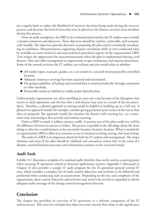 Information Systems Operations  ◾  305
on a regular basis to reduce the likelihood of incorrect decisions being made during the recovery
process, and decrease the level of stress that may be placed on the disaster recovery team members
during this process.
From an audit standpoint, the DRP to be evaluated and tested by the IT auditor must include
a mission statement and objectives. These objectives should be realistic, achievable, and economi-
cally feasible. The objectives provide direction in preparing the plan and in continually reevaluat-
ing its usefulness. Documentation supporting disaster simulation drills or tests conducted must
be available to assess technical and non-technical procedural aspects of the organization’s DRP.
Tests reduce the opportunity for miscommunication when the plan is implemented during a real
disaster. They also offer management an opportunity to spot weaknesses and improve procedures.
Some of the control activities the IT auditor can evaluate and test would relate to whether:
◾
◾ All media (tapes, manuals, guides, etc.) are stored in a secured environmentally-controlled
location.
◾
◾ Adequate insurance coverage has been acquired and maintained.
◾
◾ On-going readability of backup and retained data is tested periodically through restoration
or other methods.
◾
◾ Removable media are labeled to enable proper identification.
Unfortunately, organizations are often unwilling to carry out a test because of the disruption that
occurs to daily operations and the fear that a real disaster may arise as a result of the test proce-
dures. Therefore, a phased approach to testing would be helpful in building up to a full test. A
phased test approach would, for example, consider giving personnel prior notice of the test so that
they are prepared. The approach would also simulate the disaster with warning (i.e., at a conve-
nient time and during a slow period) and without warning.
Unless a DRP is tested, it seldom remains usable. A practice test of the plan could very well be
the difference between its success or failure. The process is parallel to the old adage about the three
things it takes for a retail business to be successful: location, location, location. What is needed for
an organization’s DRP to allow it to continue to stay in business is testing, testing, and more testing.
The audit of a DRP is an important check for both the IT auditor and management. The major
elements and areas of the plan should be validated and assessed to ensure that in the event of a
disaster, essential business processes and information systems can be recovered timely.
Audit Tools
Exhibit 11.1 illustrates a template of a standard audit checklist that can be used as a starting point
when assessing IS operations related to financial applications systems. Appendix 3 (discussed in
Chapter 3) also provides a sample IT audit program for the IS operations general control IT
area, which includes a complete list of audit control objectives and activities to be followed and
performed when conducting such an examination. Depending on the size and complexity of the
organization, these control objectives and activities may need to be revised or expanded to obtain
adequate audit coverage of the change control management function.
Conclusion
The chapter has provided an overview of IS operations as a relevant component of the IT
infrastructure. This overview includes key objectives and controls that relate to the significance
 