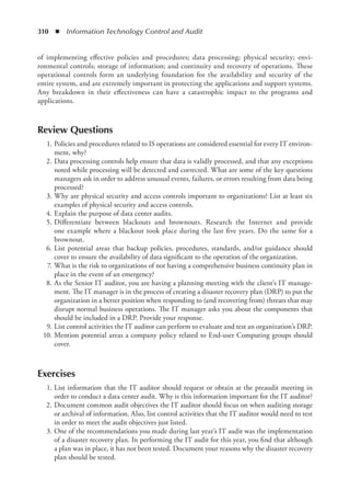 310  ◾  Information Technology Control and Audit
of implementing effective policies and procedures; data processing; physical security; envi-
ronmental controls; storage of information; and continuity and recovery of operations. These
operational controls form an underlying foundation for the availability and security of the
entire system, and are extremely important in protecting the applications and support systems.
Any breakdown in their effectiveness can have a catastrophic impact to the programs and
applications.
Review Questions
	 1.	Policies and procedures related to IS operations are considered essential for every IT environ-
ment, why?
	 2.	Data processing controls help ensure that data is validly processed, and that any exceptions
noted while processing will be detected and corrected. What are some of the key questions
managers ask in order to address unusual events, failures, or errors resulting from data being
processed?
	 3.	Why are physical security and access controls important to organizations? List at least six
examples of physical security and access controls.
	 4.	Explain the purpose of data center audits.
	 5.	
Differentiate between blackouts and brownouts. Research the Internet and provide
one example where a blackout took place during the last five years. Do the same for a
brownout.
	 6.	List potential areas that backup policies, procedures, standards, and/or guidance should
cover to ensure the availability of data significant to the operation of the organization.
	 7.	What is the risk to organizations of not having a comprehensive business continuity plan in
place in the event of an emergency?
	 8.	As the Senior IT auditor, you are having a planning meeting with the client’s IT manage-
ment. The IT manager is in the process of creating a disaster recovery plan (DRP) to put the
organization in a better position when responding to (and recovering from) threats that may
disrupt normal business operations. The IT manager asks you about the components that
should be included in a DRP. Provide your response.
	 9.	List control activities the IT auditor can perform to evaluate and test an organization’s DRP.
	 10.	Mention potential areas a company policy related to End-user Computing groups should
cover.
Exercises
	 1.	List information that the IT auditor should request or obtain at the preaudit meeting in
order to conduct a data center audit. Why is this information important for the IT auditor?
	 2.	Document common audit objectives the IT auditor should focus on when auditing storage
or archival of information. Also, list control activities that the IT auditor would need to test
in order to meet the audit objectives just listed.
	 3.	One of the recommendations you made during last year’s IT audit was the implementation
of a disaster recovery plan. In performing the IT audit for this year, you find that although
a plan was in place, it has not been tested. Document your reasons why the disaster recovery
plan should be tested.
 