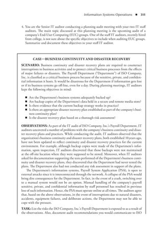 Information Systems Operations  ◾  311
	 4.	You are the Senior IT auditor conducting a planning audit meeting with your two IT staff
auditors. The main topic discussed at this planning meeting is the upcoming audit of a
company’s End-User Computing (EUC) groups. One of the staff IT auditors, recently hired
from college, is not sure about the specific objectives to include when auditing EUC groups.
Summarize and document these objectives to your staff IT auditor.
CASE—BUSINESS CONTINUITY AND DISASTER RECOVERY
SCENARIO: Business continuity and disaster recovery plans are required to counteract
interruptions to business activities and to protect critical business processes from the effects
of major failures or disasters. The Payroll Department (“Department”) of ISO Company,
Inc. is classified as a critical business process because of the sensitive, private, and confiden-
tial information it hosts. It would be disastrous for the Department if information gets lost
or if its business systems go off-line, even for a day. During planning meetings, IT auditors
kept the following objectives in mind:
◾
◾ Are the Department’s business systems adequately backed up?
◾
◾ Are backup copies of the Department’s data held in a secure and remote media store?
◾
◾ Is there evidence that the current backup strategy works in practice?
◾
◾ Is there an appropriate disaster recovery plan established as part of the company’s busi-
ness continuity plan?
◾
◾ Is the disaster recovery plan based on a thorough risk assessment?
OBSERVATIONS: As part of the IT audit of ISO Company, Inc.’s Payroll Department, IT
auditors uncovered a number of problems with the company’s business continuity and disas-
ter recovery plans and practices. While conducting the audit, IT auditors observed that the
organization’s business continuity and disaster recovery plans, both established 10 years ago,
have not been updated to reflect continuity and disaster recovery practices for the current
environment. For example, although backup copies were made of the Department’s infor-
mation, upon inspection, IT auditors discovered that those backups were not maintained
at the off-site location where they were supposed to be stored. Moreover, when IT auditors
asked for documentation supporting the tests performed of the Department’s business conti-
nuity and disaster recovery plans, they discovered that the Department had never tested the
plans. The Department also had not conducted any risk assessment in support of the plans.
The Department’s information systems, Payroll System Application (PSA), is open to
external attacks since it is interconnected through the network. A collapse of the PSA would
bring dire consequences for the Department. In fact, in the event of a crash, switching over
to a manual system would not be an option. Manual handling of the company’s payroll
sensitive, private, and confidential information by staff personnel has resulted in previous
loss of such information. Hence, the PSA must operate online at all times. The auditors agree
that, based on the above observations, in the event of interruptions due to natural disasters,
accidents, equipment failures, and deliberate actions, the Department may not be able to
cope with the pressure.
TASK: List the risks the ISO Company, Inc.’s Payroll Department is exposed to as a result of
the observations. Also, document audit recommendations you would communicate to ISO
 