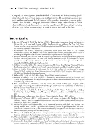 312  ◾  Information Technology Control and Audit
Further Reading
	 1.	Barron, J. (August 15, 2003). The blackout of 2003: The overview; power surge blacks out Northeast,
hitting cities in 8 states and Canada; midday shutdowns disrupt millions. The New York Times.
Source: http://www.nytimes.com/2003/08/15/nyregion/blackout-2003-overview-power-surge-blacks-
northeast-hitting-cities-8-states.html
	 2.	Bartholomew, D. (2014). Northridge earthquake: 1994 quake still fresh in Los Angeles
minds  after 20 years. Los Angeles Daily News. http://www.dailynews.com/general-news/20140111/
northridge-earthquake-1994-disaster-still-fresh-in-los-angeles-minds-after-20-years
	 3.	Forrester Research, Inc. (March 2014). Cloud backup and disaster recovery meets next-­generation
database demands public cloud can lower cost, improve SLAs and deliver on-demand scale. http://
scribd-download.com/cloud-backup-and-disaster-recovery-meets-next-generation-­database-
demands_58c8d228ee34353a2ee07a3e_txt.html
	 4.	Collins, T. (October 2015). Six reasons businesses should choose cloud backup. Atlantech Online,
Inc. Source: https://www.atlantech.net/blog/6-reasons-businesses-should-choose-cloud-backup
	 5.	Cox, R. (2013). 5 notorious DDoS attacks in 2013: Big problem for the internet of things.
SiliconANGLE Media, Inc. http://siliconangle.com/blog/2013/08/26/5-notorious-ddos-attacks-in-
2013-big-problem-for-the-internet-of-things/
	 6.	Deloitte LLP. (2014). IT Audit Work Papers. Unpublished internal document.
	 7.	Dobson Technologies. (2013). Whitepaper: 7 reasons why businesses are shifting to cloud backup.
Source: http://www.dobson.net/wp-content/uploads/2013/04/7-Reasons-Businesses-are-Shifting-to-
Cloud-Backup-Dobson.pdf
	 8.	Full, incremental or differential: How to choose the correct backup type. (August 2008).
TechTarget. Source: http://searchdatabackup.techtarget.com/feature/Full-incremental-or-differential-
How-to-choose-the-correct-backup-type
	 9.	Govekar, M., Scott, D., Colville, R. J., Curtis, D., Cappelli, W., Adams, P., Brittain, K. et al. (July
7, 2006). Hype Cycle for IT Operations Management, 2006, Gartner Research G00141081, Stamford,
CT.
	 10.	How long must you keep your data? Strategic Finance Magazine. January 2017 edition.
	 11.	Kageyama, Y. (August 1, 2011). Honda’s quarterly profit plunges on disaster. The San Diego Union-
Tribune. Source: http://www.sandiegouniontribune.com/sdut-hondas-quarterly-profit-plunges-on-
disaster-2011aug01-story,amp.html
	 12.	Microsoft’s Information Platform. (May 2014). Forrester Consulting study finds cost, business con-
tinuity benefits from cloud backup and disaster recovery. Source: https://blogs.technet.microsoft.
com/dataplatforminsider/2014/05/02/forrester-consulting-study-finds-cost-business-continuity-
benefitsfrom-cloud-backup-and-disaster-recovery/
	 13.	Otero, A. R., (2015). An information security control assessment methodology for organizations’
financial information. International Journal of Accounting Information Systems, 18(1), 26–45.
	 14.	Otero, A. R. (2015). Impact of IT auditors’ involvement in financial audits. International Journal of
Research in Business and Technology, 6(3), 841–849.
	 15.	Otero, A. R., Tejay, G., Otero, L. D., and Ruiz, A. (2012). A fuzzy logic-based information security
control assessment for organizations, IEEE Conference on Open Systems, Kuala Lumpur, Malaysia.
Company, Inc.’s management related to the lack of continuity and disaster recovery proce-
dures observed. Support your reasons and justifications with IT audit literature and/or any
other valid external source. Include examples, if appropriate, to evidence your case point.
Submit a word file with a cover page, responses to the tasks above, and a reference section at
the end. The submitted file should be at least five pages long (double line spacing), including
the cover page and the references page. Be ready to present your work to the class.
 