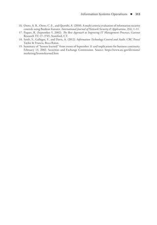 Information Systems Operations  ◾  313
	 16.	Otero, A. R., Otero, C. E., and Qureshi, A. (2010). A multi-criteria evaluation of information security
controls using Boolean features. International Journal of Network Security  Applications, 2(4), 1–11.
	 17.	Paquet, R. (September 5, 2002). The Best Approach to Improving IT Management Processes, Gartner
Research TU-17–3745, Stamford, CT.
	 18.	Senft, S., Gallegos, F., and Davis, A. (2012). Information Technology Control and Audit. CRC Press/
Taylor  Francis, Boca Raton.
	 19.	Summary of “lessons learned” from events of September 11 and implications for business continuity.
February 13, 2002. Securities and Exchange Commission. Source: https://www.sec.gov/divisions/
marketreg/lessonslearned.htm
 