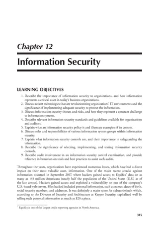 315
Chapter 12
Information Security
LEARNING OBJECTIVES
	 1.	Describe the importance of information security to organizations, and how information
represents a critical asset in today’s business organizations.
	 2.	Discuss recent technologies that are revolutionizing organizations’ IT environments and the
significance of implementing adequate security to protect the information.
	 3.	Discuss information security threats and risks, and how they represent a constant challenge
to information systems.
	 4.	Describe relevant information security standards and guidelines available for organizations
and auditors.
	 5.	Explain what an information security policy is and illustrate examples of its content.
	 6.	Discuss roles and responsibilities of various information system groups within information
security.
	 7.	Explain what information security controls are, and their importance in safeguarding the
information.
	 8.	Describe the significance of selecting, implementing, and testing information security
controls.
	 9.	Describe audit involvement in an information security control examination, and provide
reference information on tools and best practices to assist such audits.
Throughout the years, organizations have experienced numerous losses, which have had a direct
impact on their most valuable asset, information. One of the major recent attacks against
information occurred in September 2017, where hackers gained access to Equifax* data on as
many as 145 million Americans (nearly half the population of the United States (U.S.) as of
the last census). Hackers gained access and exploited a vulnerability on one of the company’s
U.S.-based web servers. Files hacked included personal information, such as names, dates of birth,
social security numbers, and addresses. It was definitely a major score for cybercriminals which,
according to the Director of Security and Architecture at Keeper Security, capitalized well by
selling such personal information as much as $20 a piece.
*	 Equifax is one of the largest credit reporting agencies in North America.
 