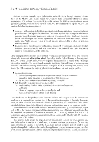 316  ◾  Information Technology Control and Audit
Another common example where information is directly hit is through computer viruses.
Based on the McAfee Labs Threats Report for December 2016, the number of malware attacks
approximates 650 million. For mobile devices, the number for 2016 is also significant, almost
approaching the 13.5 million mark. Further, in its 2017 Threats Predictions report, McAfee Labs
predicts the following, among others:
◾
◾ Attackers will continue to look for opportunities to break traditional (non-mobile) com-
puter systems, and exploit vulnerabilities. Attackers are well able to exploit information
systems whose firmware (permanent software programmed into a read-only memory)
either controls input and output operations, or constitute solid-state drives, network
cards, and Wi-Fi devices. These types of exploits are probable to show in common
­
malware attacks.
◾
◾ Ransomware on mobile devices will continue its growth even though attackers will likely
combine these mobile device lock attacks with others, such as credential theft, which allow
access to bank accounts, credit cards, etc.
Other examples of information losses suffered by organizations result from fraud and economic
crimes (also known as white-collar crime). According to the Federal Bureau of Investigation’s
(FBI) 2017 White-Collar Crime Overview, corporate fraud continues to be one of the FBI’s high-
est criminal priorities. Corporate fraud results in significant financial losses to companies and
investors, and continue causing immeasurable damage to the U.S. economy and investor confi-
dence. The FBI states that the majority of corporate fraud cases pursued mostly involve:
◾
◾ Accounting schemes:
–	 False accounting entries and/or misrepresentations of financial condition;
–	 Fraudulent trades designed to inflate profits or hide losses; and
–	 Illicit transactions designed to evade regulatory oversight.
◾
◾ Self-dealing by corporate executives and insiders:
–	 Insider trading (trading based on material, non-public information);
–	 Kickbacks;
–	 Misuse of corporate property for personal gain; and
–	 Individual tax violations related to self-dealing.
These fraud cases are designed to deceive investors, auditors, and analysts about the true financial
condition of a corporation or business entity. Through the manipulation of financial data, share
price, or other valuation measurements, financial performance of a corporation may remain
artificially inflated based on fictitious performance indicators provided to the investing public.
Toaddtotheabove,inaGlobalEconomicCrimeSurveyperformedbyPricewaterhouseCoopers
LLP in 2014, the views of more than 5,000 participants from over 100 countries were featured on
the prevalence and direction of economic crime since 2011. The survey revealed that 54% of U.S.
participants reported their companies experienced fraud in excess of $100,000 with 8% reporting
fraud in excess of $5 million.
This chapter talks about the importance of information security to organizations, and
how information represents a critical asset in today’s business environment. As you may
recall, information security is one of the three major general computer controls used to assess
organization’s policies and procedures related to application systems in order to support the effec-
tive functioning of application controls. Examples of general controls within information security
 