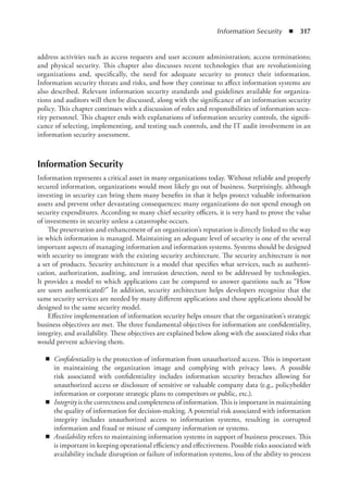 Information Security  ◾  317
address activities such as access requests and user account administration; access ­
terminations;
and physical security. This chapter also discusses recent technologies that are revolutionizing
organizations and, specifically, the need for adequate security to protect their information.
Information security threats and risks, and how they continue to affect information systems are
also described. Relevant information security standards and guidelines available for organiza-
tions and auditors will then be discussed, along with the significance of an information security
policy. This chapter continues with a discussion of roles and responsibilities of information secu-
rity personnel. This chapter ends with explanations of information security controls, the signifi-
cance of selecting, implementing, and testing such controls, and the IT audit involvement in an
information security assessment.
Information Security
Information represents a critical asset in many organizations today. Without reliable and properly
secured information, organizations would most likely go out of business. Surprisingly, although
investing in security can bring them many benefits in that it helps protect valuable information
assets and prevent other devastating consequences; many organizations do not spend enough on
security expenditures. According to many chief security officers, it is very hard to prove the value
of investments in security unless a catastrophe occurs.
The preservation and enhancement of an organization’s reputation is directly linked to the way
in which information is managed. Maintaining an adequate level of security is one of the several
important aspects of managing information and information systems. Systems should be designed
with security to integrate with the existing security architecture. The security architecture is not
a set of products. Security architecture is a model that specifies what services, such as authenti-
cation, authorization, auditing, and intrusion detection, need to be addressed by technologies.
It provides a model to which applications can be compared to answer questions such as “How
are users authenticated?” In addition, security architecture helps developers recognize that the
same security services are needed by many different applications and those applications should be
designed to the same security model.
Effective implementation of information security helps ensure that the organization’s strategic
business objectives are met. The three fundamental objectives for information are confidentiality,
integrity, and availability. These objectives are explained below along with the associated risks that
would prevent achieving them.
◾
◾ Confidentiality is the protection of information from unauthorized access. This is important
in maintaining the organization image and complying with privacy laws. A possible
risk associated with confidentiality includes information security breaches allowing for
unauthorized access or disclosure of sensitive or valuable company data (e.g., policyholder
information or corporate strategic plans to competitors or public, etc.).
◾
◾ Integrity is the correctness and completeness of information. This is important in maintaining
the quality of information for decision-making. A potential risk associated with information
integrity includes unauthorized access to information systems, resulting in corrupted
information and fraud or misuse of company information or systems.
◾
◾ Availability refers to maintaining information systems in support of business processes. This
is important in keeping operational efficiency and effectiveness. Possible risks associated with
availability include disruption or failure of information systems, loss of the ability to process
 