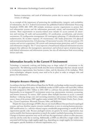 318  ◾  Information Technology Control and Audit
business transactions, and crash of information systems due to sources like catastrophes,
viruses, or sabotage.
As an example of the importance of protecting the confidentiality, integrity, and availability
of information, the U.S. Federal Government has published Federal Information Processing
Standards (FIPS) 200. FIPS 200 includes minimum security requirements to protect fed-
eral information systems and the information processed, stored, and transmitted by those
systems. These requirements or security-related areas include (1) access control; (2) aware-
ness and training; (3) audit and accountability; (4) certification, accreditation, and security
assessments; (5) configuration management; (6) contingency planning; (7) identification and
authentication; (8) incident response; (9) maintenance; (10) media protection; (11) physical
and environmental protection; (12) planning; (13) personnel security; (14) risk assessment; (15)
systems and services acquisition; (16) system and communications protection; and (17) system
and information integrity. The 17 areas represent a broad-based, balanced information security
program that addresses the management, operational, and technical aspects of protecting not
only federal information and information systems, but also all information from never-ending
threats and risks.
Information Security in the Current IT Environment
Technology is constantly evolving and finding ways to shape today’s IT environment in the
organization. The following sections briefly describe recent technologies that have already started
to revolutionize organizations, how business is done, and the dynamics of the workplace. With
these technologies, adequate security must need to be in place in order to mitigate risks and
protect the information.
Enterprise Resource Planning (ERP)
According to the June 2016 edition of Apps Run the World, a technology market-research company
devoted to the applications space, the worldwide market of ERP systems will reach $84.1 billion
by 2020 compared to $82.1 billion in 2015. ERP is a software that provides standard business
functionality in an integrated IT environment system (e.g., procurement, inventory, accounting,
and human resources). In essence, ERP systems allow multiple functions to access a common
database—reducing storage costs and increasing consistency and accuracy of data from a single
source. Some of the primary ERP suppliers today include SAP, FIS Global, Oracle, Fiserv, Intuit,
Inc., Cerner Corporation, Microsoft, Ericsson, Infor, and McKesson.
Despite the many advantages of ERPs, they are not much different than purchased or packaged
systems, and may therefore require extensive modifications to new or existing business processes.
ERP modifications (i.e., software releases) require considerable programming to retrofit all of the
organization-specific code. Because packaged systems are generic by nature, organizations may
need to modify their business operations to match the vendor’s method of processing, for instance.
Changes in business operations may not fit well into the organization’s culture or other processes,
and may also be costly due to training. Additionally, as ERPs are offered by a single vendor, risks
associated with having a single supplier apply (e.g., depending on a single supplier for maintenance
and support, specific hardware or software requirements, etc.).
 