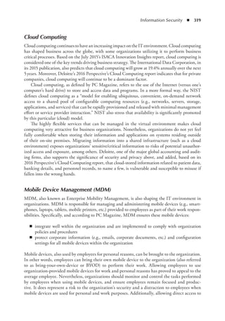 Information Security  ◾  319
Cloud Computing
Cloud computing continues to have an increasing impact on the IT environment. Cloud computing
has shaped business across the globe, with some organizations utilizing it to perform business
critical processes. Based on the July 2015’s ISACA Innovation Insights report, cloud computing is
considered one of the key trends driving business strategy. The International Data Corporation, in
its 2015 publication, also predicts that cloud computing will grow at 19.4% annually over the next
5 years. Moreover, Deloitte’s 2016 Perspective’s Cloud Computing report indicates that for private
companies, cloud computing will continue to be a dominant factor.
Cloud computing, as defined by PC Magazine, refers to the use of the Internet (versus one’s
computer’s hard drive) to store and access data and programs. In a more formal way, the NIST
defines cloud computing as a “model for enabling ubiquitous, convenient, on-demand network
access to a shared pool of configurable computing resources (e.g., networks, servers, storage,
applications, and services) that can be rapidly provisioned and released with minimal management
effort or service provider interaction.” NIST also stress that availability is significantly promoted
by this particular (cloud) model.
The highly flexible services that can be managed in the virtual environment makes cloud
computing very attractive for business organizations. Nonetheless, organizations do not yet feel
fully comfortable when storing their information and applications on systems residing outside
of their on-site premises. Migrating information into a shared infrastructure (such as a cloud
environment) exposes organizations’ sensitive/critical information to risks of potential unauthor-
ized access and exposure, among others. Deloitte, one of the major global accounting and audit-
ing firms, also supports the significance of security and privacy above, and added, based on its
2016 Perspective’s Cloud Computing report, that cloud-stored information related to patient data,
banking details, and personnel records, to name a few, is vulnerable and susceptible to misuse if
fallen into the wrong hands.
Mobile Device Management (MDM)
MDM, also known as Enterprise Mobility Management, is also shaping the IT environment in
organizations. MDM is responsible for managing and administering mobile devices (e.g., smart-
phones, laptops, tablets, mobile printers, etc.) provided to employees as part of their work respon-
sibilities. Specifically, and according to PC Magazine, MDM ensures these mobile devices:
◾
◾ integrate well within the organization and are implemented to comply with organization
policies and procedures
◾
◾ protect corporate information (e.g., emails, corporate documents, etc.) and configuration
settings for all mobile devices within the organization
Mobile devices, also used by employees for personal reasons, can be brought to the organization.
In other words, employees can bring their own mobile device to the organization (also referred
to as bring-your-own-device or BYOD) to perform their work. Allowing employees to use
organization-provided mobile devices for work and personal reasons has proved to appeal to the
average employee. Nevertheless, organizations should monitor and control the tasks performed
by employees when using mobile devices, and ensure employees remain focused and produc-
tive. It does represent a risk to the organization’s security and a distraction to employees when
mobile devices are used for personal and work purposes. Additionally, allowing direct access to
 