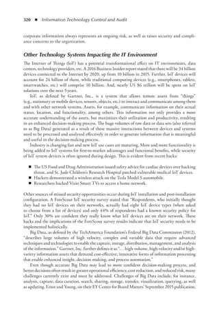 320  ◾  Information Technology Control and Audit
corporate information always represents an ongoing risk, as well as raises security and compli-
ance concerns to the organization.
Other Technology Systems Impacting the IT Environment
The Internet of Things (IoT) has a potential transformational effect on IT environments, data
centers, technology providers, etc. A 2016 Business Insider report stated that there will be 34 billion
devices connected to the Internet by 2020, up from 10 billion in 2015. Further, IoT devices will
account for 24 billion of them, while traditional computing devices (e.g., smartphones, tablets,
smartwatches, etc.) will comprise 10 billion. And, nearly US $6 trillion will be spent on IoT
solutions over the next 5 years.
IoT, as defined by Gartner, Inc., is a system that allows remote assets from “things”
(e.g., stationary or mobile devices, sensors, objects, etc.) to interact and communicate among them
and with other network systems. Assets, for example, communicate information on their actual
status, location, and functionality, among others. This information not only provides a more
accurate understanding of the assets, but maximizes their utilization and productivity, resulting
in an enhanced decision-making process. The huge volumes of raw data or data sets (also referred
to as Big Data) generated as a result of these massive interactions between devices and systems
need to be processed and analyzed effectively in order to generate information that is meaningful
and useful in the decision-making process.
Industry is changing fast and new IoT use cases are maturing. More and more functionality is
being added to IoT systems for first-to-market advantages and functional benefits, while security
of IoT system devices is often ignored during design. This is evident from recent hacks:
◾
◾ The US Food and Drug Administration issued safety advice for cardiac devices over hacking
threat, and St. Jude Children’s Research Hospital patched vulnerable medical IoT devices.
◾
◾ Hackers demonstrated a wireless attack on the Tesla Model S automobile.
◾
◾ Researchers hacked Vizio Smart TVs to access a home network.
Other sources of missed security opportunities occur during IoT installation and post-installation
configuration. A ForeScout IoT security survey stated that “Respondents, who initially thought
they had no IoT devices on their networks, actually had eight IoT device types (when asked
to choose from a list of devices) and only 44% of respondents had a known security policy for
IoT.” Only 30% are confident they really know what IoT devices are on their network. These
hacks and the implications of the ForeScout survey results indicate that IoT security needs to be
implemented holistically.
Big Data, as defined by the TechAmerica Foundation’s Federal Big Data Commission (2012),
“describes large volumes of high velocity, complex and variable data that require advanced
techniques and technologies to enable the capture, storage, distribution, management, and analysis
of the information.” Gartner, Inc. further defines it as “… high-volume, high-velocity and/or high-
variety information assets that demand cost-effective, innovative forms of information processing
that enable enhanced insight, decision making, and process automation.”
Even though accurate Big Data may lead to more confident decision-making process, and
better decisions often result in greater operational efficiency, cost reduction, and reduced risk, many
challenges currently exist and must be addressed. Challenges of Big Data include, for instance,
analysis, capture, data curation, search, sharing, storage, transfer, visualization, querying, as well
as updating. Ernst and Young, on their EY Center for Board Matters’ September 2015 publication,
 