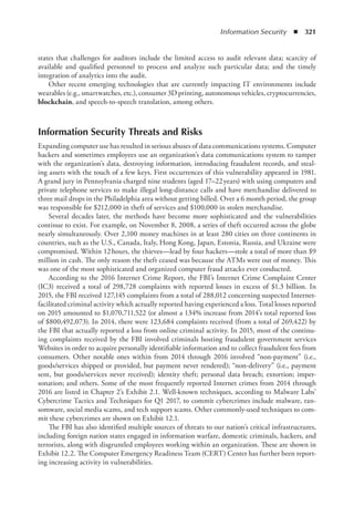 Information Security  ◾  321
states that challenges for auditors include the limited access to audit relevant data; scarcity of
available and qualified personnel to process and analyze such particular data; and the timely
integration of analytics into the audit.
Other recent emerging technologies that are currently impacting IT environments include
wearables (e.g., smartwatches, etc.), consumer 3D printing, autonomous vehicles, cryptocurrencies,
blockchain, and speech-to-speech translation, among others.
Information Security Threats and Risks
Expanding computer use has resulted in serious abuses of data communications systems. Computer
hackers and sometimes employees use an organization’s data communications system to tamper
with the organization’s data, destroying information, introducing fraudulent records, and steal-
ing assets with the touch of a few keys. First occurrences of this vulnerability appeared in 1981.
A grand jury in Pennsylvania charged nine students (aged 17–22 years) with using computers and
private telephone services to make illegal long-distance calls and have merchandise delivered to
three mail drops in the Philadelphia area without getting billed. Over a 6 month period, the group
was responsible for $212,000 in theft of services and $100,000 in stolen merchandise.
Several decades later, the methods have become more sophisticated and the vulnerabilities
continue to exist. For example, on November 8, 2008, a series of theft occurred across the globe
nearly simultaneously. Over 2,100 money machines in at least 280 cities on three continents in
countries, such as the U.S., Canada, Italy, Hong Kong, Japan, Estonia, Russia, and Ukraine were
compromised. Within 12 hours, the thieves—lead by four hackers—stole a total of more than $9
million in cash. The only reason the theft ceased was because the ATMs were out of money. This
was one of the most sophisticated and organized computer fraud attacks ever conducted.
According to the 2016 Internet Crime Report, the FBI’s Internet Crime Complaint Center
(IC3) received a total of 298,728 complaints with reported losses in excess of $1.3 billion. In
2015, the FBI received 127,145 complaints from a total of 288,012 concerning suspected Internet-
facilitated criminal activity which actually reported having experienced a loss. Total losses reported
on 2015 amounted to $1,070,711,522 (or almost a 134% increase from 2014’s total reported loss
of $800,492,073). In 2014, there were 123,684 complaints received (from a total of 269,422) by
the FBI that actually reported a loss from online criminal activity. In 2015, most of the continu-
ing complaints received by the FBI involved criminals hosting fraudulent government services
Websites in order to acquire personally identifiable information and to collect fraudulent fees from
consumers. Other notable ones within from 2014 through 2016 involved “non-payment” (i.e.,
goods/services shipped or provided, but payment never rendered); “non-delivery” (i.e., payment
sent, but goods/services never received); identity theft; personal data breach; extortion; imper-
sonation; and others. Some of the most frequently reported Internet crimes from 2014 through
2016 are listed in Chapter 2’s Exhibit 2.1. Well-known techniques, according to Malware Labs’
Cybercrime Tactics and Techniques for Q1 2017, to commit cybercrimes include malware, ran-
somware, social media scams, and tech support scams. Other commonly-used techniques to com-
mit these cybercrimes are shown on Exhibit 12.1.
The FBI has also identified multiple sources of threats to our nation’s critical infrastructures,
including foreign nation states engaged in information warfare, domestic criminals, hackers, and
terrorists, along with disgruntled employees working within an organization. These are shown in
Exhibit 12.2. The Computer Emergency Readiness Team (CERT) Center has further been report-
ing increasing activity in vulnerabilities.
 