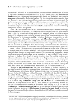 8  ◾  Information Technology Control and Audit
Corporation of America (EFCA) surfaced, that the auditing profession looked seriously at the lack
of controls in computer information systems (IS). In 2002, almost 30 years later, another major
fraud resulted from corporate and accounting scandals (Enron and WorldCom), which brought
skepticism and downfall to the financial markets. This time, neither the major accounting firms
nor the security- and exchange-regulated businesses in major exchanges were able to avoid the
public outrage, lack of investor confidence, and increased government regulation that befell the
U.S. economy. Again, in 2008, the U.S. economy suffered as mortgage banking and mortgage
investment companies (such as Countrywide, IndyMac, etc.) defaulted from unsound lending
strategies and poor risk management.
When EFCA declared bankruptcy in 1973, the minimum direct impact and losses from illegal
activity were reported to be as much as $200 million. Further estimates from this major financial
fraud escalated to as much as $2 billion, with indirect costs such as legal fees and depreciation
included. These losses were the result of a “computer-assisted fraud” in which a corporation falsi-
fied the records of its life insurance subsidiary to indicate the issuance of new policies. In addi-
tion to the insurance policies, other assets, such as receivables and marketable securities, were
recorded falsely. These fictitious assets should have been revealed as non-existent during the corpo-
ration’s regular year-end audits but were never discovered. As the computer was used to manipu-
late files as a means of covering the fraud, the accounting profession realized that conventional,
manual techniques might not be adequate for audit engagements involving computer application.
In 1973, the AICPA (major national professional organization of certified public accountants),
in response to the events at EFCA, appointed a special committee to study whether the auditing
standards of the day were adequate in such situations. The committee was requested to evaluate
specific procedures to be used and the general standards to be approved. In 1975, the commit-
tee issued its findings. Even though the special committee found that auditing standards were
adequate, and that no major changes were called for in the procedures used by auditors, there
were several observations and recommendations issued related to the use of computer programs
designed to assist the examination of financial statements. Another critical review of the existing
auditing standards was started in 1974, when the AICPA created its first standards covering this
area. Then, 29 years later, the Enron–Arthur Andersen fiasco of 2002 took us back to 1973.
The issue of “due professional care” has come to the forefront of the audit community as
a result of major U.S. financial scandals and poor management, including but not limited to,
Waste Management (1998), Enron (2001), Worldcom (2002), American Insurance Group (2005),
Lehman Brothers (2008), Bernard L. Madoff Securities LLC (2008), MF Global (2011), Anthem
Inc. (2015), Wells Fargo (2016), and others. The EFCA scandal of 1973 led to the development of
strong state and federal regulation of the insurance industries and corporate creative accounting
in the aerospace industry, which provided support for the Foreign Corrupt Practices Act (FCPA)
of 1977. Perhaps today, the Sarbanes–Oxley Act of 2002 (SOX) will be a vivid reminder of the
importance of due professional care. SOX is a major reform package, mandating the most far-
reaching changes Congress has imposed on the business world since the FCPA of 1977 and the
Securities and Exchange Commission (SEC) Act of 1934. Examples of some of these significant
changes include the creation of a Public Company Accounting Oversight Board,* as well as the
increase of criminal penalties for violations of securities laws. SOX will be discussed in more detail
in the next chapter.
*	 The PCAOB is a non-for-profit corporation instituted by Congress to oversee the audits of public companies
in order to protect the interests of investors and further the public interest in the preparation of informative,
accurate, and independent audit reports. http://pcaobus.org/Pages/default.aspx.
 