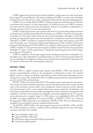 Information Security  ◾  325
COBIT supports the need to research, develop, publicize, and promote up-to-date internation-
ally accepted IT control objectives. The primary emphasis of COBIT is to ensure that technology
provides businesses with relevant, timely, and quality information for decision-making purposes.
COBIT, now on its fifth edition (COBIT 5), allows management to benchmark its IT/security
environment and compare it to other organizations. IT auditors can also use COBIT to substan-
tiate their internal control assessments and opinions. Because the standard is comprehensive, it
provides assurances that IT security and controls exist.
COBIT 5 helps organizations create optimal value from IT by maintaining a balance between
realizing benefits and optimizing risk levels and resource use. COBIT 5 is based on five principles.
It considers the IT/security needs of internal and external stakeholders (Principle 1), while fully
covering the organization’s governance and management of information and related technology
(Principle 2). COBIT 5 provides an integrated framework that aligns and integrates easily with
other frameworks (e.g., Committee of Sponsoring Organizations of the Treadway Commission-
Enterprise Risk Management (COSO-ERM), etc.), standards, and best practices used (Principle 3).
COBIT 5 enables IT to be governed and managed in a holistic manner for the entire organization
(Principle 4). Lastly, it assists organizations in adequately separating governance from manage-
ment objectives (Principle 5).
COBIT is valuable for all size types organizations, including commercial, not-for-profit, or in
the public sector. The comprehensive standard provides a set of IT and security control objectives
that not only helps IT management and governance professionals manage their IT operations, but
IT auditors in their quests for examining those objectives.
ISO/IEC 27002
ISO/IEC 27002 is a global standard (used together with ISO/IEC 27001) that provides best
practice recommendations related to the management of information security. The standard
applies to those in charge of initiating, implementing, and/or maintaining information security
management systems. This standard also assists in implementing commonly accepted information
security controls (ISC) and procedures.
ISO/IEC 27002 is the rename of the ISO 17799 standard, and is a code of practice for informa-
tion security. It outlines hundreds of potential controls and control mechanisms in major sections
such as risk assessment; security policy; asset management; human resources security; physical
and environmental security; access control; information systems acquisition, development, and
maintenance; information security incident management; business continuity management; and
compliance. The basis of the standard was originally a document published by the U.K. govern-
ment, which became a standard “proper” in 1995, when it was republished by BSI as BS7799.
In 2000, it was again republished, this time by ISO/IEC, as ISO/IEC 17799. A new version of
this appeared in 2005, along with a new publication, ISO/IEC 27001. These two documents are
intended to be used together, with one complementing the other.
The ISO/IEC 27000 Toolkit is the major support resource for the ISO/IEC 27001 and ISO/
IEC 27002 standards. It contains a number of items specifically engineered to assist with imple-
mentation and audit. These include:
◾
◾ Copy of ISO/IEC 27001 itself
◾
◾ Copy of ISO/IEC 27002 itself
◾
◾ Full business impact assessment (BIA) questionnaire
◾
◾ Certification guide/roadmap
 