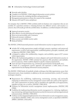 326  ◾  Information Technology Control and Audit
◾
◾ Network audit checklist
◾
◾ Complete set of ISO/IEC 27002 aligned information security policies
◾
◾ Disaster recovery kit, including checklist and questionnaire
◾
◾ Management presentation to frame the context of the standards
◾
◾ Glossary of IS and IT terms and phrases
An enterprise that is ISO/IEC 27002 certified could win business over competitors who are not
certified. If a potential customer is choosing between two different services, and security is a
concern, they will usually go with the certified choice. In addition, a certified enterprise will realize:
◾
◾ Improved enterprise security
◾
◾ More effective security planning and management
◾
◾ More secure partnerships and e-commerce
◾
◾ Enhanced customer confidence
◾
◾ More accurate and reliable security audits
◾
◾ Reduced liability
The ISO/IEC 27002 framework promotes sound information security in organizations as it:
◾
◾ includes ISC to help organizations comply with legal, statutory, regulatory, and contractual
requirements, as well as with organizations’ established policies, principles, standards, and/
or objectives (ISO/IEC 27002, 2005).
◾
◾ is designed to address the confidentiality, integrity, and availability aspects of IT systems
within organizations.
◾
◾ defines the fundamental guidelines to ensure adequate and sound information security in
the organization. ISO/IEC 27002 common best practices offer procedures and methods,
proven in practice, which could be adapted to specific company requirements.
◾
◾ covers all types of organizations (e.g., commercial, governmental, not-for-profit, etc.).
◾
◾ is based on a management systems approach and represents a viable choice of many
organizations for developing information security programs.
The ISO/IEC 27000 family of standards includes techniques that help organizations secure their
information assets. Some standards, in addition to the ones mentioned above, involve IT security
techniques related to:
◾
◾ Requirements for establishing, implementing, maintaining, assessing, and continually
improving an information security management system within the context of the organiza-
tion. These requirements are generic and are intended to be applicable to all organizations,
regardless of type, size, or nature. (ISO/IEC 27001:2013)
◾
◾ Guidance for information security management system implementation. (ISO/IEC DIS
27003)
◾
◾ Guidelines for implementing information security management (i.e., initiating, implement-
ing,maintaining,andimprovinginformationsecurity)forintersectorandinterorganizational
communications. (ISO/IEC 27010:2015)
◾
◾ Guidance on the integrated implementation of an information security management system,
as specified in ISO/IEC 27001, and a service management system, as specified in ISO/IEC
20000-1 (ISO/IEC 27013:2015).
 