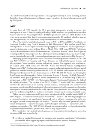 Information Security  ◾  327
The family of standards assists organizations in managing the security of assets, including, but not
limited to, financial information, intellectual property, employee details or information entrusted
by third parties.
NIST
A major focus of NIST activities in IT is providing measurement criteria to support the
development of pivotal, forward-looking technology. NIST standards and guidelines are issued as
Federal Information Processing Standards (FIPS) for government-wide use. NIST develops FIPS
when there are compelling federal government requirements for IT standards related to security
and interoperability, and there are no acceptable industry standards or solutions.
One of the first of several federal standards issued by NIST in 1974 was FIPS 31, “Guidelines for
Automatic Data Processing Physical Security and Risk Management.” This standard provided the
initial guidance to federal organizations in developing physical security and risk management pro-
grams for information system facilities. Then, in March 2006, NIST issued FIPS 200 “Minimum
Security Requirements for Federal Information and Information Systems,” where federal agencies
were responsible for including within their information “policies and procedures that ensure compli-
ance with minimally acceptable system configuration requirements, as determined by the agency.”
Managing system configurations is also a minimum security requirement identified in FIPS 200
and NIST SP 800–53, “Security and Privacy Controls for Federal Information Systems and
Organizations,” came to define security and privacy controls that supported this requirement.
In August 2011, NIST issued SP 800–128, “Guide for Security-Focused Configuration
Management of IS.” Configuration management concepts and principles described in this special
publication provided supporting information for NIST SP 800–53, and complied with the Risk
Management Framework (RMF) that is discussed in NIST SP 800–37, “Guide for Applying the
Risk Management Framework to Federal Information Systems: A Security Life Cycle Approach,”
as amended. More specific guidelines on the implementation of the monitor step of the RMF
are provided in NIST SP 800–137, “Information Security Continuous Monitoring for Federal
IS and Organizations.” The purpose of the NIST SP 800–137 in the RMF is to continuously
monitor the effectiveness of all security controls selected, implemented, and authorized for
protecting organizational information and information systems, which includes the configuration
management security controls identified in SP 800–53. These documents are a very good starting
point for understanding the basis and many approaches one can use in assessing risk in IT today.
When assessing risks related to IT, particular attention should be provided to the NIST SP
800–30 guide, “Guide for Conducting Risk Assessments.”* The NIST SP 800–30 guide provides
a common foundation for organizations’ personnel with or without experience, who either use
or support the risk management process for their IT systems. Organizations’ personnel include:
senior management, IT security managers, technical support personnel, IT consultants, and IT
auditors, among others. The NIST SP 800–30’s risk assessment standard can be implemented in
single or multiple interrelated systems, from small to large organizations.
NIST guidelines have assisted federal agencies and organizations in significantly improving
their overall IT security quality by:
◾
◾ providing a standard framework for managing and assessing organizations’ information
systems risks, while supporting organizational missions and business functions;
*	 http://nvlpubs.nist.gov/nistpubs/Legacy/SP/nistspecialpublication800-30r1.pdf.
 