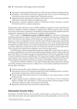 328  ◾  Information Technology Control and Audit
◾
◾ allowing for making risk-based determinations, while ensuring cost-effective implementations;
◾
◾ describing a more flexible and dynamic approach that can be used for monitoring the
information security status of organizations’ information systems;
◾
◾ supporting a bottom-up approach in regards to information security, centering on individual
information systems that support the organization; and
◾
◾ promoting a top-down approach related to information security, focusing on specific
IT-related issues from a corporate perspective.
Organizations within the private sector use NIST guidelines to promote secured critical business
functions, including customers’ confidence in organizations’ abilities to protect their personal
and sensitive information. Furthermore, the flexibility of implementing NIST guidelines provides
organizations appropriate tools to demonstrate compliance with regulations.
Other sources of information security standards include the well-known Information
Technology Infrastructure Library (ITIL), Payment Card Industry Data Security Standard (PCI
DSS), and Cloud Security Alliance (CSA) frameworks. The purpose of the ITIL standard, for
instance, is to focus on aligning IT services with the needs of business organizations. Specifically,
ITIL defines the organizational structure, skill requirements, and a set of standard operational
management procedures and practices to allow the organization to establish a baseline from which
it can plan, implement, manage, and measure an IT operation and the associated infrastructure.
ITIL is mainly used to demonstrate compliance and to measure improvement.
PCI DSS refers to technical and operational requirements applicable to entities that store, process,
or transmit cardholder data, with the intention of protecting such data in order to reduce credit card
fraud. PCI DSS are maintained, managed, and promoted by the PCI Security Standards Council
(Council) worldwide to protect cardholder data. The Council was founded in 2006 by major credit
card companies, such as American Express, Discover, JCB International, MasterCard, and Visa, Inc.
These companies share equally in governance, execution, and compliance of the Council’s work.
Cloud Security Alliance is defined as “the world’s leading organization dedicated to defining
and raising awareness of best practices to help ensure a secure cloud computing environment.”*
Among others, CSA offers:
◾
◾ cloud security-specific research, education, certification, and products.
◾
◾ networking activities for all community impacted by cloud, including providers, customers,
governments, entrepreneurs, and the assurance industry.
◾
◾ forums through which diverse parties can work together to create and maintain a trusted
cloud ecosystem.
◾
◾ a cloud security provider certification program (i.e., CSA Security, Trust  Assurance
Registry (STAR)). The CSA-STAR is a three-tiered provider assurance program of self-
assessment, third party audit, and continuous monitoring.
◾
◾ high quality educational events around the world and online.
Information Security Policy
According to the SANS Institute, the term policy typically refers to a document (or set of docu-
ments) that summarizes rules and requirements that are usually point-specific, must be met, and
*	 https://cloudsecurityalliance.org/about/.
 