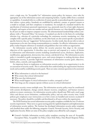 Information Security  ◾  329
cover a single area. An “Acceptable Use” information system policy, for instance, cover rules for
appropriate use of the information system and computing facilities. A policy differs from a standard
or a guideline. A standard refers to a collection of system-specific or procedural-specific requirements
that enforce a given policy. Standards are established by authority, custom, or general consent as
a model or example, and their compliance is mandatory. An example of a standard would be the
specification of minimum password requirements (e.g., passwords must be at least eight characters
in length, and require at least one number and one special character, etc.) that should be configured
by all users in order to improve computer security. The aforementioned standard helps enforce com-
pliance with a “Password Policy,” for instance. A standard can also be in the form of a technology
selection (e.g., selection of a particular technology for continuous security monitoring, etc.) that
complies with a specific policy. Guidelines, on the other hand, are also system-specific or procedural-
specific; however, they are “suggestions” for best practice. In other words, they do not refer to rules or
requirements to be met, but strong recommendations to consider. An effective information security
policy makes frequent references to standards and guidelines that exist within an organization.
An information security policy defines the security practices that align to the strategic
objectives of the organization. It describes ways to prevent and respond to a variety of threats
to information and information systems including unauthorized access, disclosure, duplication,
modification, appropriation, destruction, loss, misuse, and denial of use. The information security
policy is intended to guide management, users, and system designers in making decisions about
information security. It provides high-level statements of information security goals, objectives,
beliefs, ethics, controls, and responsibilities.
An important factor to implement an information security policy in an organization is to do
an assessment of security needs. This is achieved by first understanding the organization’s business
needs and second by establishing security goals. There are some common questions to be answered:
◾
◾ What information is critical to the business?
◾
◾ Who creates that critical information?
◾
◾ Who uses that information?
◾
◾ What would happen if critical information is stolen, corrupted, or lost?
◾
◾ How long can the company operate without access to critical information?
Information security crosses multiple areas. The information security policy must be coordinated
with systems development, change control, disaster recovery, compliance, and human resource
policies to ensure consistency. An information security policy should state Web and e-mail usage
ethics and discuss access limitations, confidentiality policy, and any other security issue. Good
policies give employees exact instructions as to how events are handled and recovery escalated if
necessary. The policy should be available and distributed to all users within the organization.
The SANS Institute has several information security policy templates available for over 25 relevant
security requirements.* These serve as a great starting point for rapid development and implementation
of information security policies. The Institute has developed information security policy templates
and classified them under the following categories: General, Network Security, Server Security, and
Application Security. Below are some of the policy template areas offered by each category:
◾
◾ General—Includes information security policy templates covering the areas of: Acceptable
Encryption Policy, Acceptable Use Policy, Clean Desk Policy, Data Breach Response Policy,
*	 https://www.sans.org/security-resources/policies/#template.
 