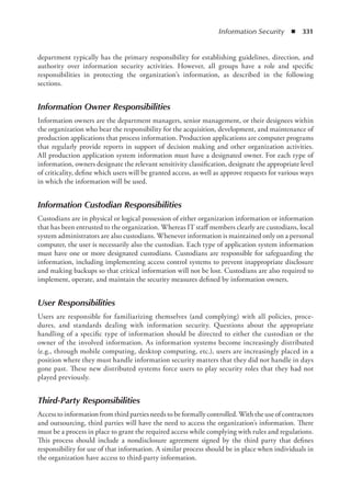 Information Security  ◾  331
department typically has the primary responsibility for establishing guidelines, direction, and
authority over information security activities. However, all groups have a role and specific
responsibilities in protecting the organization’s information, as described in the following
sections.
Information Owner Responsibilities
Information owners are the department managers, senior management, or their designees within
the organization who bear the responsibility for the acquisition, development, and maintenance of
production applications that process information. Production applications are computer programs
that regularly provide reports in support of decision making and other organization activities.
All production application system information must have a designated owner. For each type of
information, owners designate the relevant sensitivity classification, designate the appropriate level
of criticality, define which users will be granted access, as well as approve requests for various ways
in which the information will be used.
Information Custodian Responsibilities
Custodians are in physical or logical possession of either organization information or information
that has been entrusted to the organization. Whereas IT staff members clearly are custodians, local
system administrators are also custodians. Whenever information is maintained only on a personal
computer, the user is necessarily also the custodian. Each type of application system information
must have one or more designated custodians. Custodians are responsible for safeguarding the
information, including implementing access control systems to prevent inappropriate disclosure
and making backups so that critical information will not be lost. Custodians are also required to
implement, operate, and maintain the security measures defined by information owners.
User Responsibilities
Users are responsible for familiarizing themselves (and complying) with all policies, proce-
dures, and standards dealing with information security. Questions about the appropriate
handling of a specific type of information should be directed to either the custodian or the
owner of the involved information. As information systems become increasingly distributed
(e.g., through mobile computing, desktop computing, etc.), users are increasingly placed in a
position where they must handle information security matters that they did not handle in days
gone past. These new distributed systems force users to play security roles that they had not
played previously.
Third-Party Responsibilities
Access to information from third parties needs to be formally controlled. With the use of contractors
and outsourcing, third parties will have the need to access the organization’s information. There
must be a process in place to grant the required access while complying with rules and regulations.
This process should include a nondisclosure agreement signed by the third party that defines
responsibility for use of that information. A similar process should be in place when individuals in
the organization have access to third-party information.
 