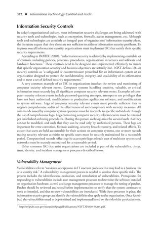332  ◾  Information Technology Control and Audit
Information Security Controls
In today’s organizational culture, most information security challenges are being addressed with
security tools and technologies, such as encryption, firewalls, access management, etc. Although
tools and technologies are certainly an integral part of organizations’ information security plans,
the literature argues that they alone are not sufficient to address information security problems. To
improve overall information security, organizations must implement ISC that satisfy their specific
security requirements.
According to ISO/IEC 27002, “information security is achieved by implementing a suitable set
of controls, including policies, processes, procedures, organizational structures and software and
hardware functions.” These controls need to be designed and implemented effectively to ensure
that specific organization security and business objectives are actually met. NIST defines ISC or
security controls as “a safeguard or countermeasure prescribed for an information system or an
organization designed to protect the confidentiality, integrity, and availability of its information
and to meet a set of defined security requirements.”*
A very common example of an ISC in organizations involves the review and monitoring of
computer security relevant events. Computer systems handling sensitive, valuable, or critical
information must securely log all significant computer security relevant events. Examples of com-
puter security relevant events include password-guessing attempts, attempts to use privileges that
have not been authorized, modifications to production application software, and modifications
to system software. Logs of computer security relevant events must provide sufficient data to
support comprehensive audits of the effectiveness of and compliance with security measures. All
commands issued by computer system operators must be traceable to specific individuals through
the use of comprehensive logs. Logs containing computer security relevant events must be retained
per established archiving procedures. During this period, such logs must be secured such that they
cannot be modified, and such that they can be read only by authorized persons. These logs are
important for error correction, forensic auditing, security breach recovery, and related efforts. To
assure that users are held accountable for their actions on computer systems, one or more records
tracing security relevant activities to specific users must be securely maintained for a reasonable
period. Computerized records reflecting the access privileges of each user of multiuser systems and
networks must be securely maintained for a reasonable period.
Other common ISC that assist organizations are included as part of the vulnerability, threat,
trust, identity, and incident management processes described below.
Vulnerability Management
Vulnerabilities refer to “weakness or exposures in IT assets or processes that may lead to a business risk
or a security risk.” A vulnerability management process is needed to combat these specific risks. The
process includes the identification, evaluation, and remediation of vulnerabilities. Prerequisites for
responding to vulnerabilities include asset management processes to determine the software installed
on organization hardware, as well as change management processes to manage the testing of patches.
Patches should be reviewed and tested before implementation to verify that the system continues to
work as intended, and that no new vulnerabilities are introduced. With these processes in place, the
information security group can identify the vulnerabilities that apply to the organization. Once identi-
fied, the vulnerabilities need to be prioritized and implemented based on the risk of the particular issue.
*	 http://nvlpubs.nist.gov/nistpubs/SpecialPublications/NIST.SP.800-53Ar4.pdf.
 