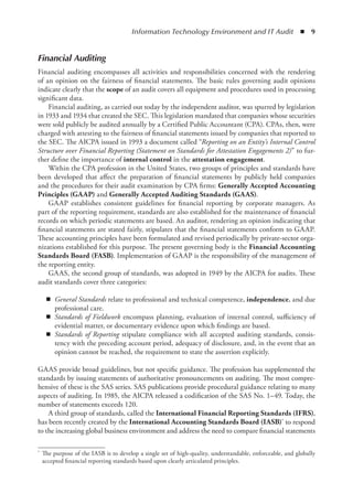 Information Technology Environment and IT Audit  ◾  9
Financial Auditing
Financial auditing encompasses all activities and responsibilities concerned with the rendering
of an opinion on the fairness of financial statements. The basic rules governing audit opinions
indicate clearly that the scope of an audit covers all equipment and procedures used in processing
significant data.
Financial auditing, as carried out today by the independent auditor, was spurred by legislation
in 1933 and 1934 that created the SEC. This legislation mandated that companies whose securities
were sold publicly be audited annually by a Certified Public Accountant (CPA). CPAs, then, were
charged with attesting to the fairness of financial statements issued by companies that reported to
the SEC. The AICPA issued in 1993 a document called “Reporting on an Entity’s Internal Control
Structure over Financial Reporting (Statement on Standards for Attestation Engagements 2)” to fur-
ther define the importance of internal control in the attestation engagement.
Within the CPA profession in the United States, two groups of principles and standards have
been developed that affect the preparation of financial statements by publicly held companies
and the procedures for their audit examination by CPA firms: Generally Accepted Accounting
Principles (GAAP) and Generally Accepted Auditing Standards (GAAS).
GAAP establishes consistent guidelines for financial reporting by corporate managers. As
part of the reporting requirement, standards are also established for the maintenance of financial
records on which periodic statements are based. An auditor, rendering an opinion indicating that
financial statements are stated fairly, stipulates that the financial statements conform to GAAP.
These accounting principles have been formulated and revised periodically by private-sector orga-
nizations established for this purpose. The present governing body is the Financial Accounting
Standards Board (FASB). Implementation of GAAP is the responsibility of the management of
the reporting entity.
GAAS, the second group of standards, was adopted in 1949 by the AICPA for audits. These
audit standards cover three categories:
◾
◾ General Standards relate to professional and technical competence, independence, and due
professional care.
◾
◾ Standards of Fieldwork encompass planning, evaluation of internal control, sufficiency of
evidential matter, or documentary evidence upon which findings are based.
◾
◾ Standards of Reporting stipulate compliance with all accepted auditing standards, consis-
tency with the preceding account period, adequacy of disclosure, and, in the event that an
opinion cannot be reached, the requirement to state the assertion explicitly.
GAAS provide broad guidelines, but not specific guidance. The profession has supplemented the
standards by issuing statements of authoritative pronouncements on auditing. The most compre-
hensive of these is the SAS series. SAS publications provide procedural guidance relating to many
aspects of auditing. In 1985, the AICPA released a codification of the SAS No. 1–49. Today, the
number of statements exceeds 120.
A third group of standards, called the International Financial Reporting Standards (IFRS),
has been recently created by the International Accounting Standards Board (IASB)* to respond
to the increasing global business environment and address the need to compare financial statements
*	 The purpose of the IASB is to develop a single set of high-quality, understandable, enforceable, and globally
accepted financial reporting standards based upon clearly articulated principles.
 