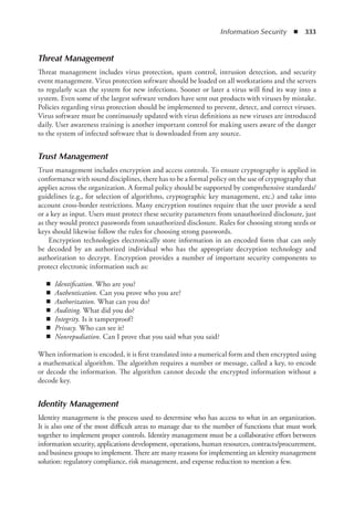 Information Security  ◾  333
Threat Management
Threat management includes virus protection, spam control, intrusion detection, and security
event management. Virus protection software should be loaded on all workstations and the servers
to regularly scan the system for new infections. Sooner or later a virus will find its way into a
system. Even some of the largest software vendors have sent out products with viruses by mistake.
Policies regarding virus protection should be implemented to prevent, detect, and correct viruses.
Virus software must be continuously updated with virus definitions as new viruses are introduced
daily. User awareness training is another important control for making users aware of the danger
to the system of infected software that is downloaded from any source.
Trust Management
Trust management includes encryption and access controls. To ensure cryptography is applied in
conformance with sound disciplines, there has to be a formal policy on the use of cryptography that
applies across the organization. A formal policy should be supported by comprehensive standards/
guidelines (e.g., for selection of algorithms, cryptographic key management, etc.) and take into
account cross-border restrictions. Many encryption routines require that the user provide a seed
or a key as input. Users must protect these security parameters from unauthorized disclosure, just
as they would protect passwords from unauthorized disclosure. Rules for choosing strong seeds or
keys should likewise follow the rules for choosing strong passwords.
Encryption technologies electronically store information in an encoded form that can only
be decoded by an authorized individual who has the appropriate decryption technology and
authorization to decrypt. Encryption provides a number of important security components to
protect electronic information such as:
◾
◾ Identification. Who are you?
◾
◾ Authentication. Can you prove who you are?
◾
◾ Authorization. What can you do?
◾
◾ Auditing. What did you do?
◾
◾ Integrity. Is it tamperproof?
◾
◾ Privacy. Who can see it?
◾
◾ Nonrepudiation. Can I prove that you said what you said?
When information is encoded, it is first translated into a numerical form and then encrypted using
a mathematical algorithm. The algorithm requires a number or message, called a key, to encode
or decode the information. The algorithm cannot decode the encrypted information without a
decode key.
Identity Management
Identity management is the process used to determine who has access to what in an organization.
It is also one of the most difficult areas to manage due to the number of functions that must work
together to implement proper controls. Identity management must be a collaborative effort between
information security, applications development, operations, human resources, contracts/procurement,
and business groups to implement. There are many reasons for implementing an identity management
solution: regulatory compliance, risk management, and expense reduction to mention a few.
 