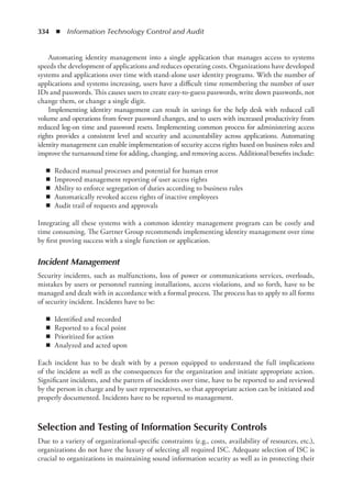 334  ◾  Information Technology Control and Audit
Automating identity management into a single application that manages access to systems
speeds the development of applications and reduces operating costs. Organizations have developed
systems and applications over time with stand-alone user identity programs. With the number of
applications and systems increasing, users have a difficult time remembering the number of user
IDs and passwords. This causes users to create easy-to-guess passwords, write down passwords, not
change them, or change a single digit.
Implementing identity management can result in savings for the help desk with reduced call
volume and operations from fewer password changes, and to users with increased productivity from
reduced log-on time and password resets. Implementing common process for administering access
rights provides a consistent level and security and accountability across applications. Automating
identity management can enable implementation of security access rights based on business roles and
improve the turnaround time for adding, changing, and removing access. Additional benefits include:
◾
◾ Reduced manual processes and potential for human error
◾
◾ Improved management reporting of user access rights
◾
◾ Ability to enforce segregation of duties according to business rules
◾
◾ Automatically revoked access rights of inactive employees
◾
◾ Audit trail of requests and approvals
Integrating all these systems with a common identity management program can be costly and
time consuming. The Gartner Group recommends implementing identity management over time
by first proving success with a single function or application.
Incident Management
Security incidents, such as malfunctions, loss of power or communications services, overloads,
mistakes by users or personnel running installations, access violations, and so forth, have to be
managed and dealt with in accordance with a formal process. The process has to apply to all forms
of security incident. Incidents have to be:
◾
◾ Identified and recorded
◾
◾ Reported to a focal point
◾
◾ Prioritized for action
◾
◾ Analyzed and acted upon
Each incident has to be dealt with by a person equipped to understand the full implications
of the incident as well as the consequences for the organization and initiate appropriate action.
Significant incidents, and the pattern of incidents over time, have to be reported to and reviewed
by the person in charge and by user representatives, so that appropriate action can be initiated and
properly documented. Incidents have to be reported to management.
Selection and Testing of Information Security Controls
Due to a variety of organizational-specific constraints (e.g., costs, availability of resources, etc.),
organizations do not have the luxury of selecting all required ISC. Adequate selection of ISC is
crucial to organizations in maintaining sound information security as well as in protecting their
 