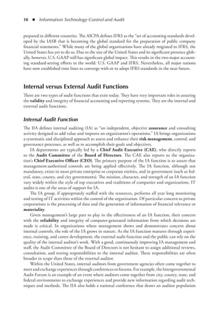 10  ◾  Information Technology Control and Audit
prepared in different countries. The AICPA defines IFRS as the “set of accounting standards devel-
oped by the IASB that is becoming the global standard for the preparation of public company
financial statements.” While many of the global organizations have already migrated to IFRS, the
United States has yet to do so. Due to the size of the United States and its significant presence glob-
ally, however, U.S. GAAP still has significant global impact. This results in the two major account-
ing standard-setting efforts in the world: U.S. GAAP and IFRS. Nevertheless, all major nations
have now established time lines to converge with or to adopt IFRS standards in the near future.
Internal versus External Audit Functions
There are two types of audit functions that exist today. They have very important roles in assuring
the validity and integrity of financial accounting and reporting systems. They are the internal and
external audit functions.
Internal Audit Function
The IIA defines internal auditing (IA) as “an independent, objective assurance and consulting
activity designed to add value and improve an organization’s operations.” IA brings organizations
a systematic and disciplined approach to assess and enhance their risk management, control, and
governance processes, as well as to accomplish their goals and objectives.
IA departments are typically led by a Chief Audit Executive (CAE), who directly reports
to the Audit Committee of the Board of Directors. The CAE also reports to the organiza-
tion’s Chief Executive Officer (CEO). The primary purpose of the IA function is to assure that
management-authorized controls are being applied effectively. The IA function, although not
mandatory, exists in most private enterprise or corporate entities, and in government (such as fed-
eral, state, county, and city governments). The mission, character, and strength of an IA function
vary widely within the style of top executives and traditions of companies and organizations. IT
audits is one of the areas of support for IA.
The IA group, if appropriately staffed with the resources, performs all year long monitoring
and testing of IT activities within the control of the organization. Of particular concern to private
corporations is the processing of data and the generation of information of financial relevance or
materiality.
Given management’s large part to play in the effectiveness of an IA function, their concern
with the reliability and integrity of computer-generated information from which decisions are
made is critical. In organizations where management shows and demonstrates concern about
internal controls, the role of the IA grows in stature. As the IA function matures through experi-
ence, training, and career development, the external audit function and the public can rely on the
quality of the internal auditor’s work. With a good, continuously improving IA management and
staff, the Audit Committee of the Board of Directors is not hesitant to assign additional reviews,
consultation, and testing responsibilities to the internal auditor. These responsibilities are often
broader in scope than those of the external auditor.
Within the United States, internal auditors from government agencies often come together to
meetandexchangeexperiencesthroughconferencesorforums.Forexample,theIntergovernmental
Audit Forum is an example of an event where auditors come together from city, county, state, and
federal environments to exchange experiences and provide new information regarding audit tech-
niques and methods. The IIA also holds a national conference that draws an auditor population
 