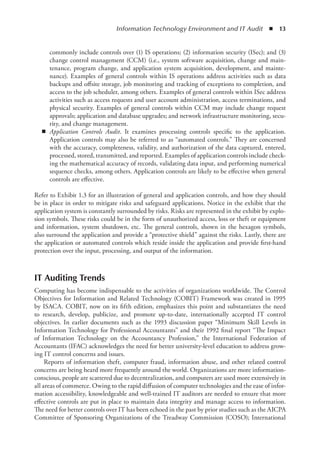 Information Technology Environment and IT Audit  ◾  13
commonly include controls over (1) IS operations; (2) information security (ISec); and (3)
change control management (CCM) (i.e., system software acquisition, change and main-
tenance, program change, and application system acquisition, development, and mainte-
nance). Examples of general controls within IS operations address activities such as data
backups and offsite storage, job monitoring and tracking of exceptions to completion, and
access to the job scheduler, among others. Examples of general controls within ISec address
activities such as access requests and user account administration, access terminations, and
physical security. Examples of general controls within CCM may include change request
approvals; application and database upgrades; and network infrastructure monitoring, secu-
rity, and change management.
◾
◾ Application Controls Audit. It examines processing controls specific to the application.
Application controls may also be referred to as “automated controls.” They are concerned
with the accuracy, completeness, validity, and authorization of the data captured, entered,
processed, stored, transmitted, and reported. Examples of application controls include check-
ing the mathematical accuracy of records, validating data input, and performing numerical
sequence checks, among others. Application controls are likely to be effective when general
controls are effective.
Refer to Exhibit 1.3 for an illustration of general and application controls, and how they should
be in place in order to mitigate risks and safeguard applications. Notice in the exhibit that the
application system is constantly surrounded by risks. Risks are represented in the exhibit by explo-
sion symbols. These risks could be in the form of unauthorized access, loss or theft or equipment
and information, system shutdown, etc. The general controls, shown in the hexagon symbols,
also surround the application and provide a “protective shield” against the risks. Lastly, there are
the application or automated controls which reside inside the application and provide first-hand
protection over the input, processing, and output of the information.
IT Auditing Trends
Computing has become indispensable to the activities of organizations worldwide. The Control
Objectives for Information and Related Technology (COBIT) Framework was created in 1995
by ISACA. COBIT, now on its fifth edition, emphasizes this point and substantiates the need
to research, develop, publicize, and promote up-to-date, internationally accepted IT control
objectives. In earlier documents such as the 1993 discussion paper “Minimum Skill Levels in
Information Technology for Professional Accountants” and their 1992 final report “The Impact
of Information Technology on the Accountancy Profession,” the International Federation of
Accountants (IFAC) acknowledges the need for better university-level education to address grow-
ing IT control concerns and issues.
Reports of information theft, computer fraud, information abuse, and other related control
concerns are being heard more frequently around the world. Organizations are more information-
conscious, people are scattered due to decentralization, and computers are used more extensively in
all areas of commerce. Owing to the rapid diffusion of computer technologies and the ease of infor-
mation accessibility, knowledgeable and well-trained IT auditors are needed to ensure that more
effective controls are put in place to maintain data integrity and manage access to information.
The need for better controls over IT has been echoed in the past by prior studies such as the AICPA
Committee of Sponsoring Organizations of the Treadway Commission (COSO); International
 