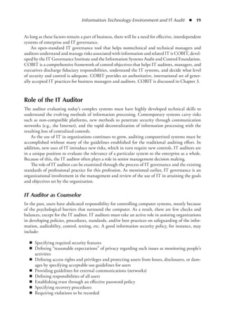 Information Technology Environment and IT Audit  ◾  19
As long as these factors remain a part of business, there will be a need for effective, interdependent
systems of enterprise and IT governance.
An open-standard IT governance tool that helps nontechnical and technical managers and
auditors understand and manage risks associated with information and related IT is COBIT, devel-
oped by the IT Governance Institute and the Information Systems Audit and Control Foundation.
COBIT is a comprehensive framework of control objectives that helps IT auditors, managers, and
executives discharge fiduciary responsibilities, understand the IT systems, and decide what level
of security and control is adequate. COBIT provides an authoritative, international set of gener-
ally accepted IT practices for business managers and auditors. COBIT is discussed in Chapter 3.
Role of the IT Auditor
The auditor evaluating today’s complex systems must have highly developed technical skills to
understand the evolving methods of information processing. Contemporary systems carry risks
such as non-compatible platforms, new methods to penetrate security through communication
networks (e.g., the Internet), and the rapid decentralization of information processing with the
resulting loss of centralized controls.
As the use of IT in organizations continues to grow, auditing computerized systems must be
accomplished without many of the guidelines established for the traditional auditing effort. In
addition, new uses of IT introduce new risks, which in turn require new controls. IT auditors are
in a unique position to evaluate the relevance of a particular system to the enterprise as a whole.
Because of this, the IT auditor often plays a role in senior management decision making.
The role of IT auditor can be examined through the process of IT governance and the existing
standards of professional practice for this profession. As mentioned earlier, IT governance is an
organizational involvement in the management and review of the use of IT in attaining the goals
and objectives set by the organization.
IT Auditor as Counselor
In the past, users have abdicated responsibility for controlling computer systems, mostly because
of the psychological barriers that surround the computer. As a result, there are few checks and
balances, except for the IT auditor. IT auditors must take an active role in assisting organizations
in developing policies, procedures, standards, and/or best practices on safeguarding of the infor-
mation, auditability, control, testing, etc. A good information security policy, for instance, may
include:
◾
◾ Specifying required security features
◾
◾ Defining “reasonable expectations” of privacy regarding such issues as monitoring people’s
activities
◾
◾ Defining access rights and privileges and protecting assets from losses, disclosures, or dam-
ages by specifying acceptable use guidelines for users
◾
◾ Providing guidelines for external communications (networks)
◾
◾ Defining responsibilities of all users
◾
◾ Establishing trust through an effective password policy
◾
◾ Specifying recovery procedures
◾
◾ Requiring violations to be recorded
 