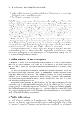 20  ◾  Information Technology Control and Audit
◾
◾ Acknowledging that owners, custodians, and clients of information need to report irregu-
larities and protect its use and dissemination
◾
◾ Providing users with support information
The SANS Institute provides general information security policy templates on its Website, which
can be downloaded and be a great starting point for any organization. A good computer secu-
rity policy will differ for each organization, corporation, or individual depending on security
needs. An information security policy will not guarantee a system’s security or make the network
completely safe from possible attacks from cyberspace. Nevertheless, a security policy, helped by
effective security products and a plan for recovery, may help targeting potential losses to levels
considered “acceptable,” and minimize the leaking of private information. The IT auditor is part
of an institutional team that helps create shared governance over the use, application, and assur-
ance over IT within the organization.
An IT audit staff in a large corporation can make a major contribution to computer system
control by persuading user groups to insist on a policy of comprehensive testing for all new systems
and all changes to existing systems. By reviewing base-case results, user groups can control the
accuracy of new or changed systems by actually performing a complete control function. Auditors
must convince users and IT personnel of the need for a controlled IT environment.
Insisting that all new systems be reviewed at predefined checkpoints throughout the system’s
development life cycle can also enhance control of IT. The prospect of audit review should prompt
both user and systems groups to define their objectives and assumptions more carefully. Here, too,
IT auditors can subtly extend their influence.
IT Auditor as Partner of Senior Management
Although the IT auditor’s roles of counselor and skilled technician are vital to successful company
operation, they may be irrelevant if the auditor fails to view auditing in relation to the organiza-
tion as a whole. A system that appears well controlled may be inconsistent with the operation of
a business.
Decisions concerning the need for a system traditionally belonged to management, but because
of a combination of factors (mostly the complex technology of the computer), computer system
audits were not successfully performed. When allocating funds for new systems, management
has had to rely on the judgment of computer personnel. Although their choices of new and more
effective computer systems cannot be faulted, computer personnel have often failed to meet the
true business needs of the organization.
Management needs the support of a skilled computer staff that understands the organization’s
requirements, and IT auditors are in such a position to provide that information. They can provide
management with an independent assessment of the effect of IT decisions on the business. In addi-
tion, the IT auditor can verify that all alternatives for a given project have been considered, all risks
have been accurately assessed, the technical hardware and software solutions are correct, business
needs will be satisfied, and costs are reasonable.
IT Auditor as Investigator
As a result of increased legislation and the use of computer evidence within the courts, the ability
to capture and document computer-generated information related to criminal activity is critical
for purposes of prosecution. The awareness and use of computer-assisted tools and techniques in
 