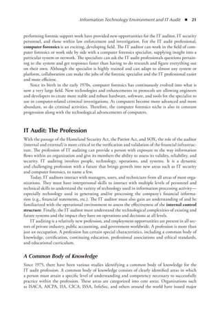 Information Technology Environment and IT Audit  ◾  21
performing forensic support work have provided new opportunities for the IT auditor, IT security
personnel, and those within law enforcement and investigation. For the IT audit professional,
computer forensics is an exciting, developing field. The IT auditor can work in the field of com-
puter forensics or work side by side with a computer forensics specialist, supplying insight into a
particular system or network. The specialists can ask the IT audit professionals questions pertain-
ing to the system and get responses faster than having to do research and figure everything out
on their own. Although the specialist is highly trained and can adapt to almost any system or
platform, collaboration can make the jobs of the forensic specialist and the IT professional easier
and more efficient.
Since its birth in the early 1970s, computer forensics has continuously evolved into what is
now a very large field. New technologies and enhancements in protocols are allowing engineers
and developers to create more stable and robust hardware, software, and tools for the specialist to
use in computer-related criminal investigations. As computers become more advanced and more
abundant, so do criminal activities. Therefore, the computer forensics niche is also in constant
progression along with the technological advancements of computers.
IT Audit: The Profession
With the passage of the Homeland Security Act, the Patriot Act, and SOX, the role of the auditor
(internal and external) is more critical to the verification and validation of the financial infrastruc-
ture. The profession of IT auditing can provide a person with exposure to the way information
flows within an organization and give its members the ability to assess its validity, reliability, and
security. IT auditing involves people, technology, operations, and systems. It is a dynamic
and challenging profession with a future that brings growth into new areas such as IT security
and computer forensics, to name a few.
Today, IT auditors interact with managers, users, and technicians from all areas of most orga-
nizations. They must have interpersonal skills to interact with multiple levels of personnel and
technical skills to understand the variety of technology used in information processing ­
activity—
especially technology used in generating and/or processing the company’s financial informa-
tion (e.g., financial statements, etc.). The IT auditor must also gain an understanding of and be
­
familiarized with the operational environment to assess the effectiveness of the internal control
structure. Finally, the IT auditor must understand the technological complexities of existing and
future systems and the impact they have on operations and decisions at all levels.
IT auditing is a relatively new profession, and employment opportunities are present in all sec-
tors of private industry, public accounting, and government worldwide. A profession is more than
just an occupation. A profession has certain special characteristics, including a common body of
knowledge, certification, continuing education, professional associations and ethical standards,
and educational curriculum.
A Common Body of Knowledge
Since 1975, there have been various studies identifying a common body of knowledge for the
IT audit profession. A common body of knowledge consists of clearly identified areas in which
a person must attain a specific level of understanding and competency necessary to successfully
practice within the profession. These areas are categorized into core areas. Organizations such
as ISACA, AICPA, IIA, CICA, ISSA, InfoSec, and others around the world have issued major
 