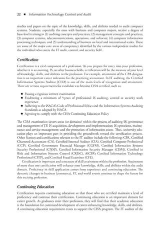22  ◾  Information Technology Control and Audit
studies and papers on the topic of the knowledge, skills, and abilities needed to audit computer
systems. Students, especially the ones with business and computer majors, receive a degree of
base-level training in (1) auditing concepts and practices; (2) management concepts and practices;
(3) computer systems, telecommunications, operations, and software; (4) computer information
processing techniques; and (5) understanding of business on local and international scales. These
are some of the major core areas of competency identified by the various independent studies for
the individual who enters the IT audit, control, and security field.
Certification
Certification is a vital component of a profession. As you prepare for entry into your profession,
whether it is accounting, IS, or other business fields, certification will be the measure of your level
of knowledge, skills, and abilities in the profession. For example, attainment of the CPA designa-
tion is an important career milestone for the practicing accountant. In IT auditing, the Certified
Information Systems Auditor (CISA) is one of the main levels of recognition and attainment.
There are certain requirements for candidates to become CISA certified, such as:
◾
◾ Passing a rigorous written examination
◾
◾ Evidencing a minimum of 5 
years of professional IS auditing, control or security work
experience
◾
◾ Adhering to the ISACA’s Code of Professional Ethics and the Information Systems Auditing
Standards as adopted by ISACA
◾
◾ Agreeing to comply with the CISA Continuing Education Policy
The CISA examination covers areas (or domains) within the process of auditing IS; governance
and management of IT; IS acquisition, development and implementation; IS operations, mainte-
nance and service management; and the protection of information assets. Thus, university edu-
cation plays an important part in providing the groundwork toward the certification process.
Other licenses and certifications relevant to the IT auditor include the following: CPA, Certified
Chartered Accountant (CA), Certified Internal Auditor (CIA), Certified Computer Professional
(CCP), Certified Government Financial Manager (CGFM), Certified Information Systems
Security Professional (CISSP), Certified Information Security Manager (CISM), Certified in
Risk and Information Systems Control (CRISC), AICPA’s Certified Information Technology
Professional (CITP), and Certified Fraud Examiner (CFE).
Certification is important and a measure of skill attainment within the profession. Attainment
of more than one certification will enhance your knowledge, skills, and abilities within the audit
domain. Proficiency in skill application comes from experience and continuing education. The
dynamic changes in business (commerce), IT, and world events continue to shape the future for
this exciting profession.
Continuing Education
Certification requires continuing education so that those who are certified maintain a level of
proficiency and continue their certification. Continuing education is an important element for
career growth. As graduates enter their profession, they will find that their academic education
is the foundation for continued development of career-enhancing knowledge, skills, and abilities.
A continuing education requirement exists to support the CISA program. The IT auditor of the
 